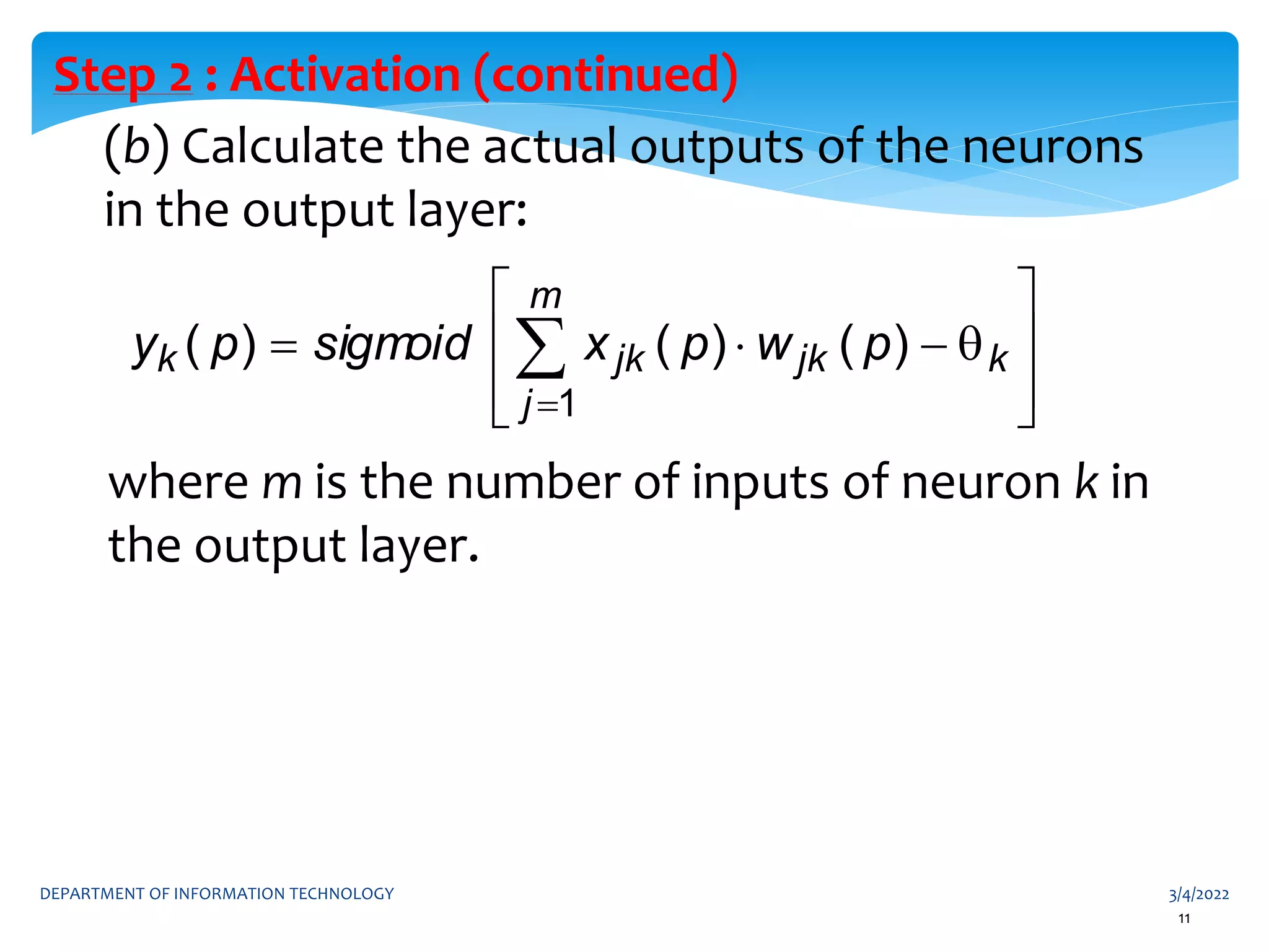 3/4/2022
DEPARTMENT OF INFORMATION TECHNOLOGY
11
(b) Calculate the actual outputs of the neurons
in the output layer:
Step 2 : Activation (continued)
where m is the number of inputs of neuron k in
the output layer.











 

k
m
j
jk
jk
k p
w
p
x
sigm
oid
p
y
1
)
(
)
(
)
(
 