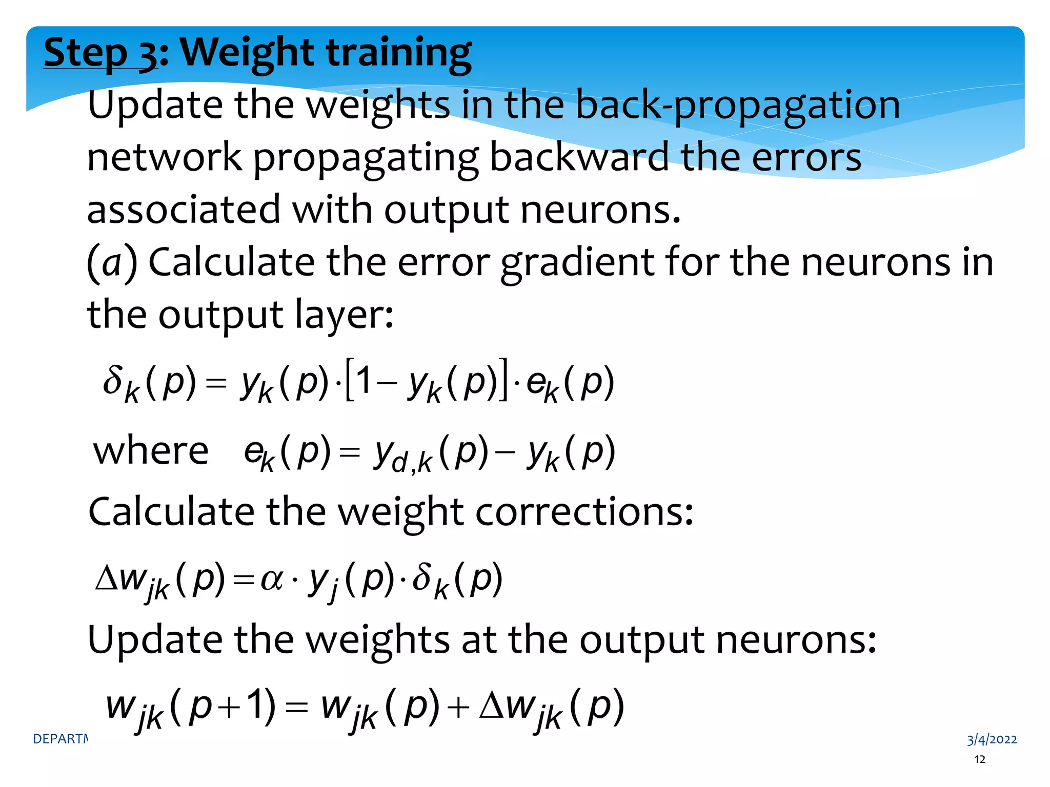 3/4/2022
DEPARTMENT OF INFORMATION TECHNOLOGY 12
12
Step 3: Weight training
Update the weights in the back-propagation
network propagating backward the errors
associated with output neurons.
(a) Calculate the error gradient for the neurons in
the output layer:
where
Calculate the weight corrections:
Update the weights at the output neurons:
)
(
)
(
)
1
( p
w
p
w
p
w jk
jk
jk 



)
(
)
(
1
)
(
)
( p
e
p
y
p
y
p k
k
k
k 



)
(
)
(
)
( , p
y
p
y
p
e k
k
d
k 

)
(
)
(
)
( p
p
y
p
w k
j
jk 



 
