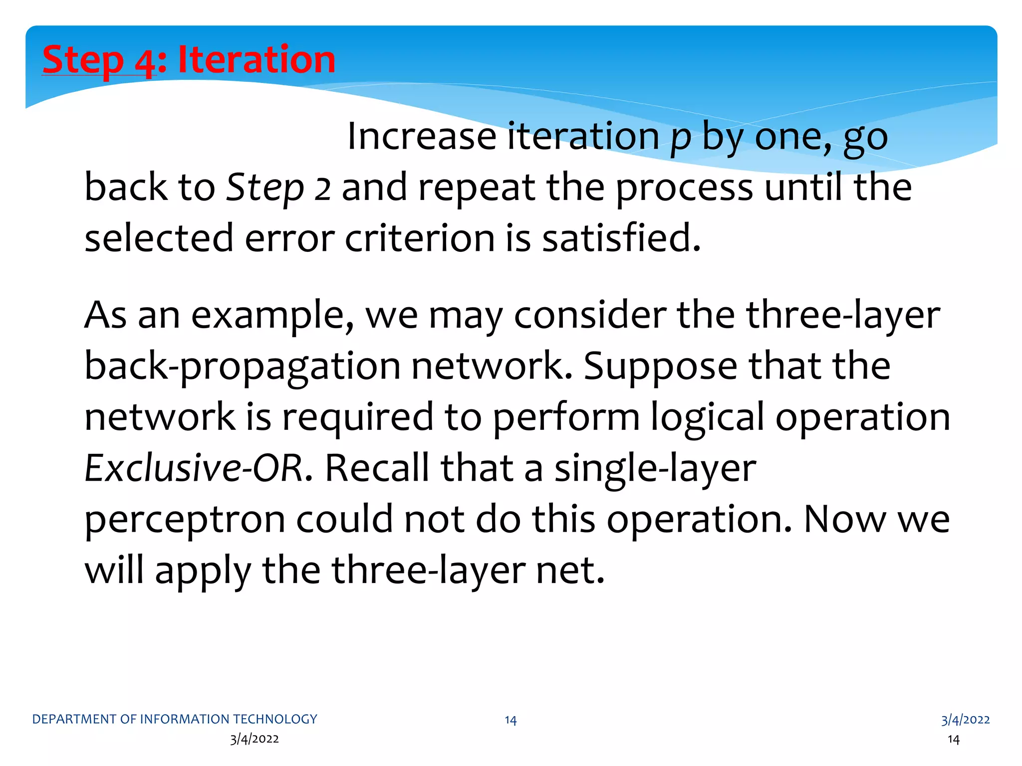 3/4/2022
DEPARTMENT OF INFORMATION TECHNOLOGY 14
3/4/2022 14
Step 4: Iteration
Increase iteration p by one, go
back to Step 2 and repeat the process until the
selected error criterion is satisfied.
As an example, we may consider the three-layer
back-propagation network. Suppose that the
network is required to perform logical operation
Exclusive-OR. Recall that a single-layer
perceptron could not do this operation. Now we
will apply the three-layer net.
 