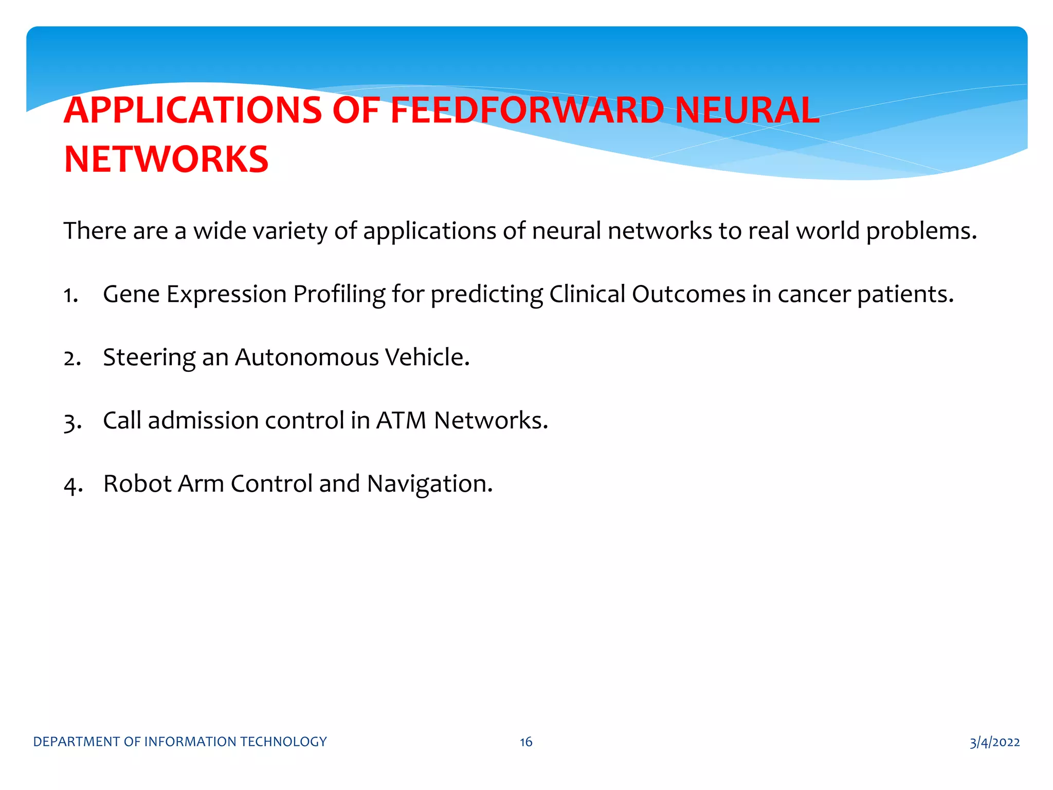 3/4/2022
DEPARTMENT OF INFORMATION TECHNOLOGY 16
APPLICATIONS OF FEEDFORWARD NEURAL
NETWORKS
There are a wide variety of applications of neural networks to real world problems.
1. Gene Expression Profiling for predicting Clinical Outcomes in cancer patients.
2. Steering an Autonomous Vehicle.
3. Call admission control in ATM Networks.
4. Robot Arm Control and Navigation.
 