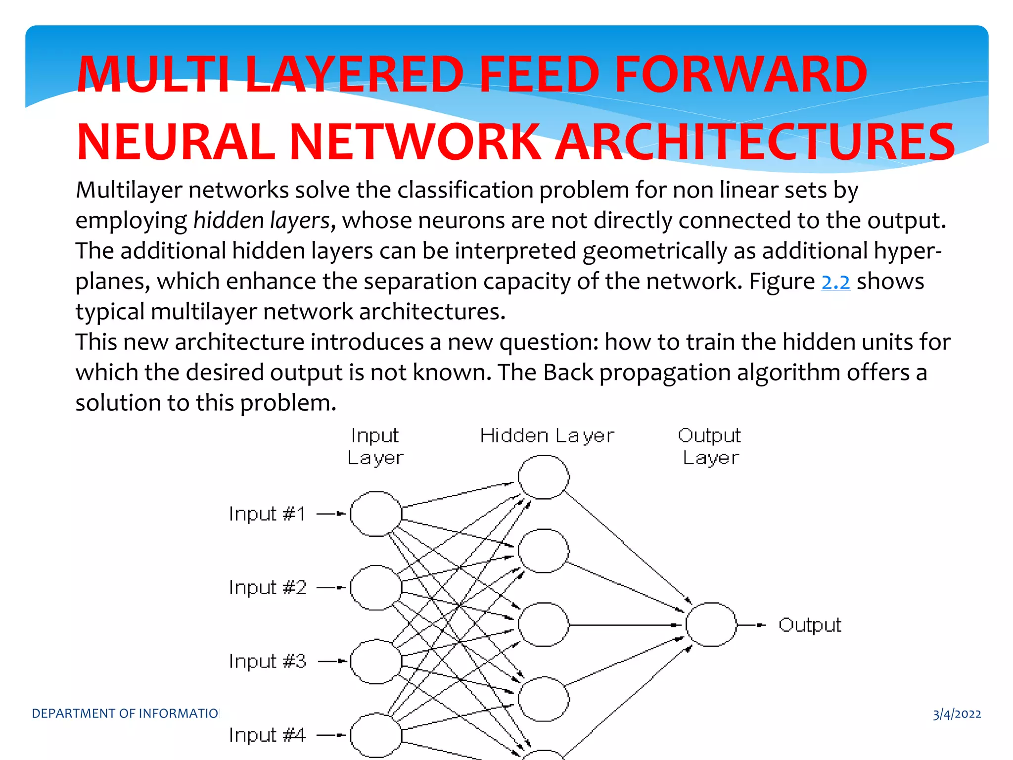 3/4/2022
DEPARTMENT OF INFORMATION TECHNOLOGY 2
MULTI LAYERED FEED FORWARD
NEURAL NETWORK ARCHITECTURES
Multilayer networks solve the classification problem for non linear sets by
employing hidden layers, whose neurons are not directly connected to the output.
The additional hidden layers can be interpreted geometrically as additional hyper-
planes, which enhance the separation capacity of the network. Figure 2.2 shows
typical multilayer network architectures.
This new architecture introduces a new question: how to train the hidden units for
which the desired output is not known. The Back propagation algorithm offers a
solution to this problem.
 
