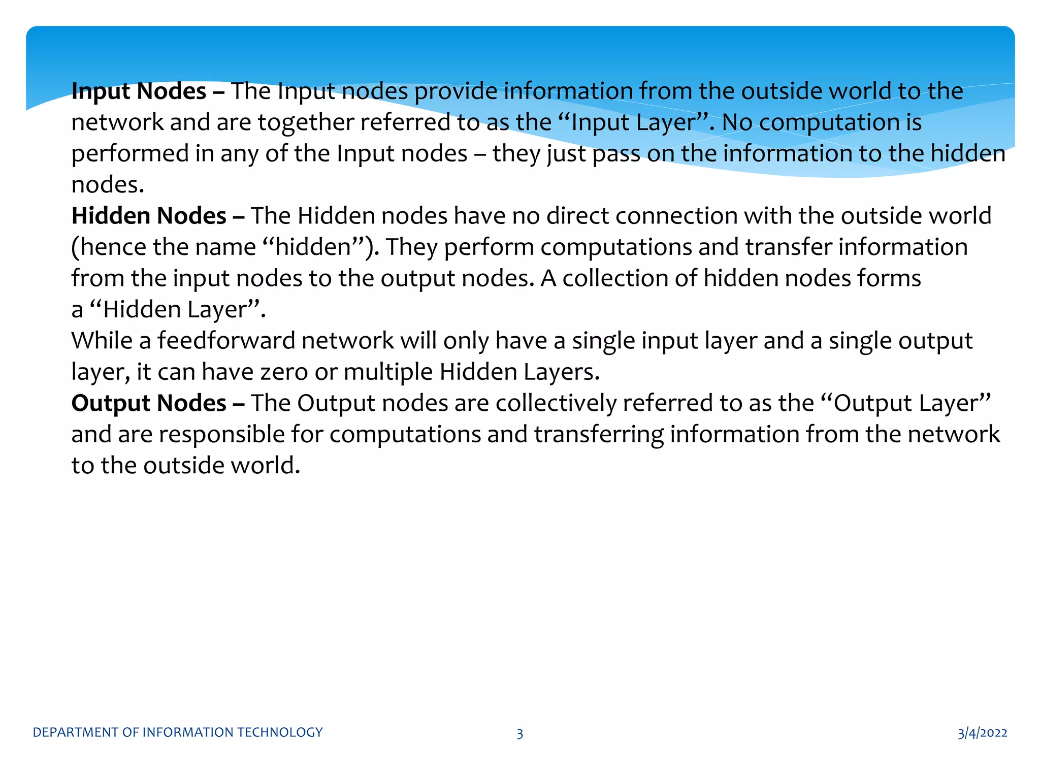 3/4/2022
DEPARTMENT OF INFORMATION TECHNOLOGY 3
Input Nodes – The Input nodes provide information from the outside world to the
network and are together referred to as the “Input Layer”. No computation is
performed in any of the Input nodes – they just pass on the information to the hidden
nodes.
Hidden Nodes – The Hidden nodes have no direct connection with the outside world
(hence the name “hidden”). They perform computations and transfer information
from the input nodes to the output nodes. A collection of hidden nodes forms
a “Hidden Layer”.
While a feedforward network will only have a single input layer and a single output
layer, it can have zero or multiple Hidden Layers.
Output Nodes – The Output nodes are collectively referred to as the “Output Layer”
and are responsible for computations and transferring information from the network
to the outside world.
 
