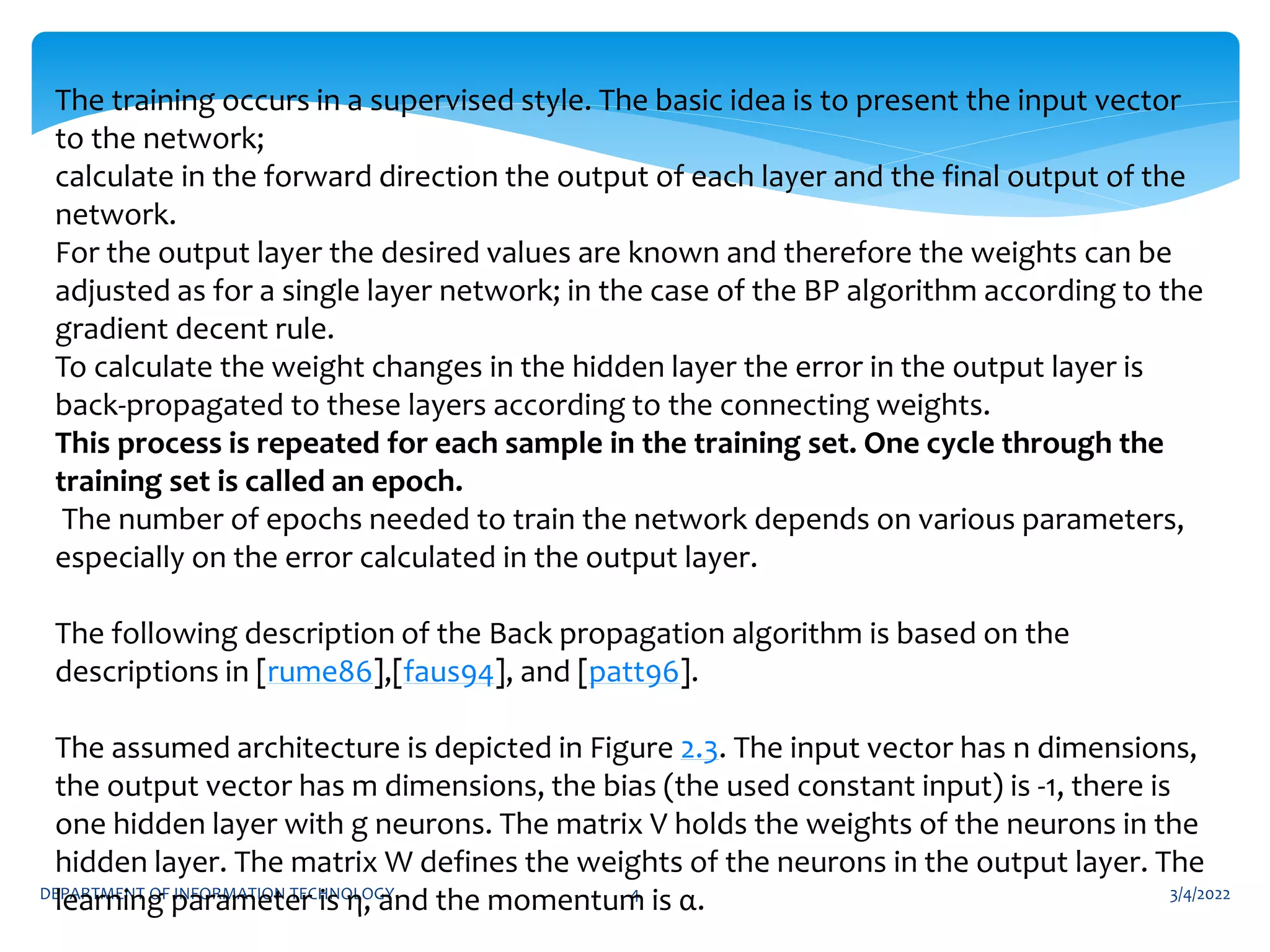 3/4/2022
DEPARTMENT OF INFORMATION TECHNOLOGY 4
The training occurs in a supervised style. The basic idea is to present the input vector
to the network;
calculate in the forward direction the output of each layer and the final output of the
network.
For the output layer the desired values are known and therefore the weights can be
adjusted as for a single layer network; in the case of the BP algorithm according to the
gradient decent rule.
To calculate the weight changes in the hidden layer the error in the output layer is
back-propagated to these layers according to the connecting weights.
This process is repeated for each sample in the training set. One cycle through the
training set is called an epoch.
The number of epochs needed to train the network depends on various parameters,
especially on the error calculated in the output layer.
The following description of the Back propagation algorithm is based on the
descriptions in [rume86],[faus94], and [patt96].
The assumed architecture is depicted in Figure 2.3. The input vector has n dimensions,
the output vector has m dimensions, the bias (the used constant input) is -1, there is
one hidden layer with g neurons. The matrix V holds the weights of the neurons in the
hidden layer. The matrix W defines the weights of the neurons in the output layer. The
learning parameter is η, and the momentum is α.
 