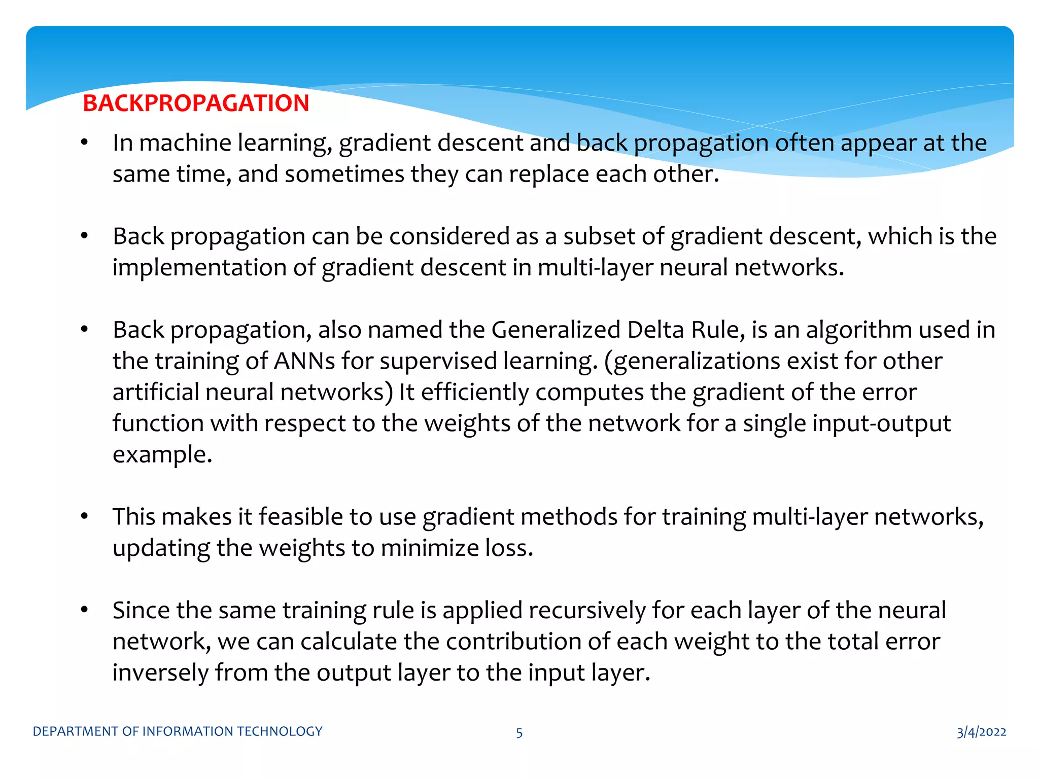 3/4/2022
DEPARTMENT OF INFORMATION TECHNOLOGY 5
• In machine learning, gradient descent and back propagation often appear at the
same time, and sometimes they can replace each other.
• Back propagation can be considered as a subset of gradient descent, which is the
implementation of gradient descent in multi-layer neural networks.
• Back propagation, also named the Generalized Delta Rule, is an algorithm used in
the training of ANNs for supervised learning. (generalizations exist for other
artificial neural networks) It efficiently computes the gradient of the error
function with respect to the weights of the network for a single input-output
example.
• This makes it feasible to use gradient methods for training multi-layer networks,
updating the weights to minimize loss.
• Since the same training rule is applied recursively for each layer of the neural
network, we can calculate the contribution of each weight to the total error
inversely from the output layer to the input layer.
BACKPROPAGATION
 
