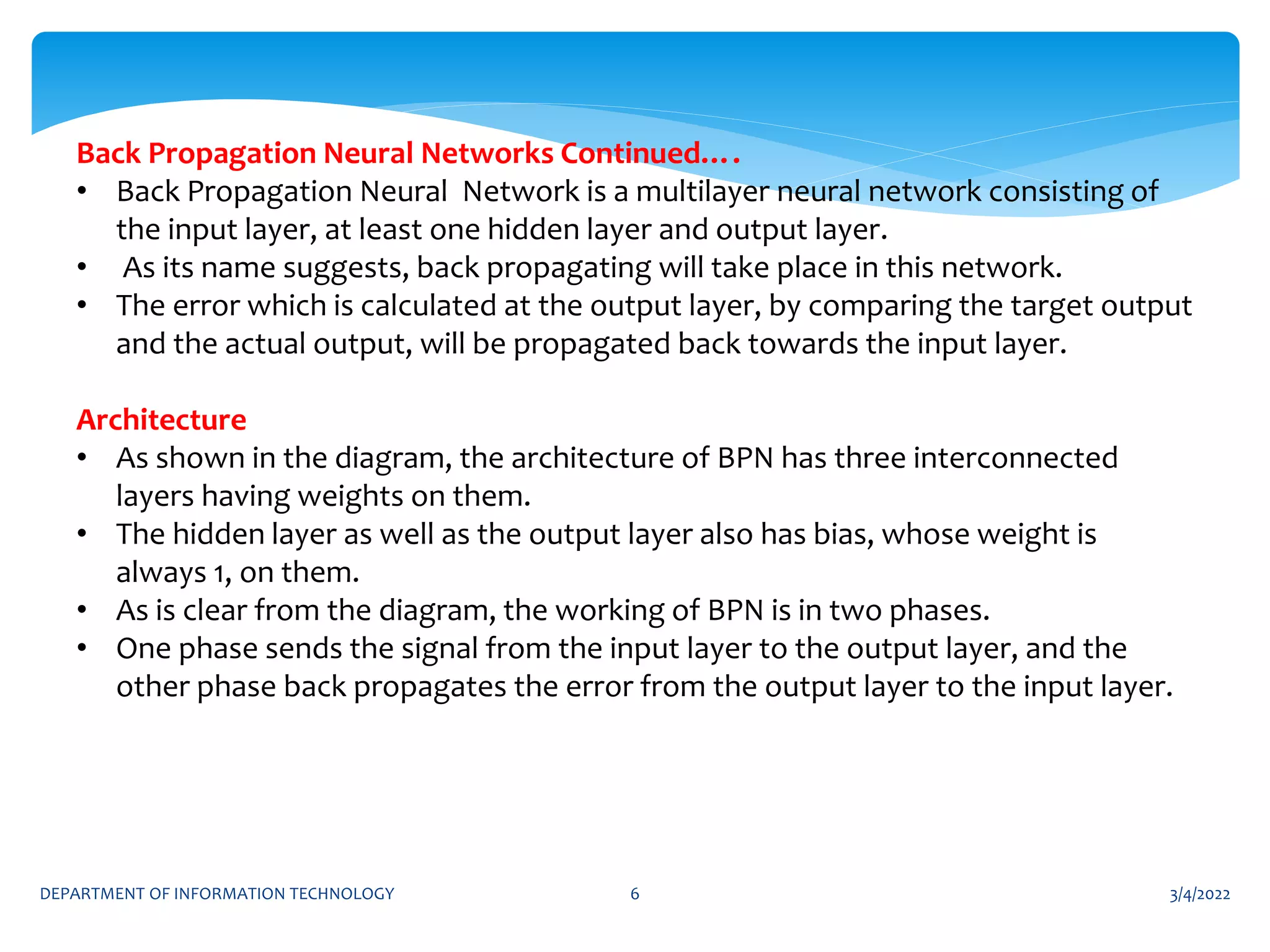 3/4/2022
DEPARTMENT OF INFORMATION TECHNOLOGY 6
Back Propagation Neural Networks Continued….
• Back Propagation Neural Network is a multilayer neural network consisting of
the input layer, at least one hidden layer and output layer.
• As its name suggests, back propagating will take place in this network.
• The error which is calculated at the output layer, by comparing the target output
and the actual output, will be propagated back towards the input layer.
Architecture
• As shown in the diagram, the architecture of BPN has three interconnected
layers having weights on them.
• The hidden layer as well as the output layer also has bias, whose weight is
always 1, on them.
• As is clear from the diagram, the working of BPN is in two phases.
• One phase sends the signal from the input layer to the output layer, and the
other phase back propagates the error from the output layer to the input layer.
 