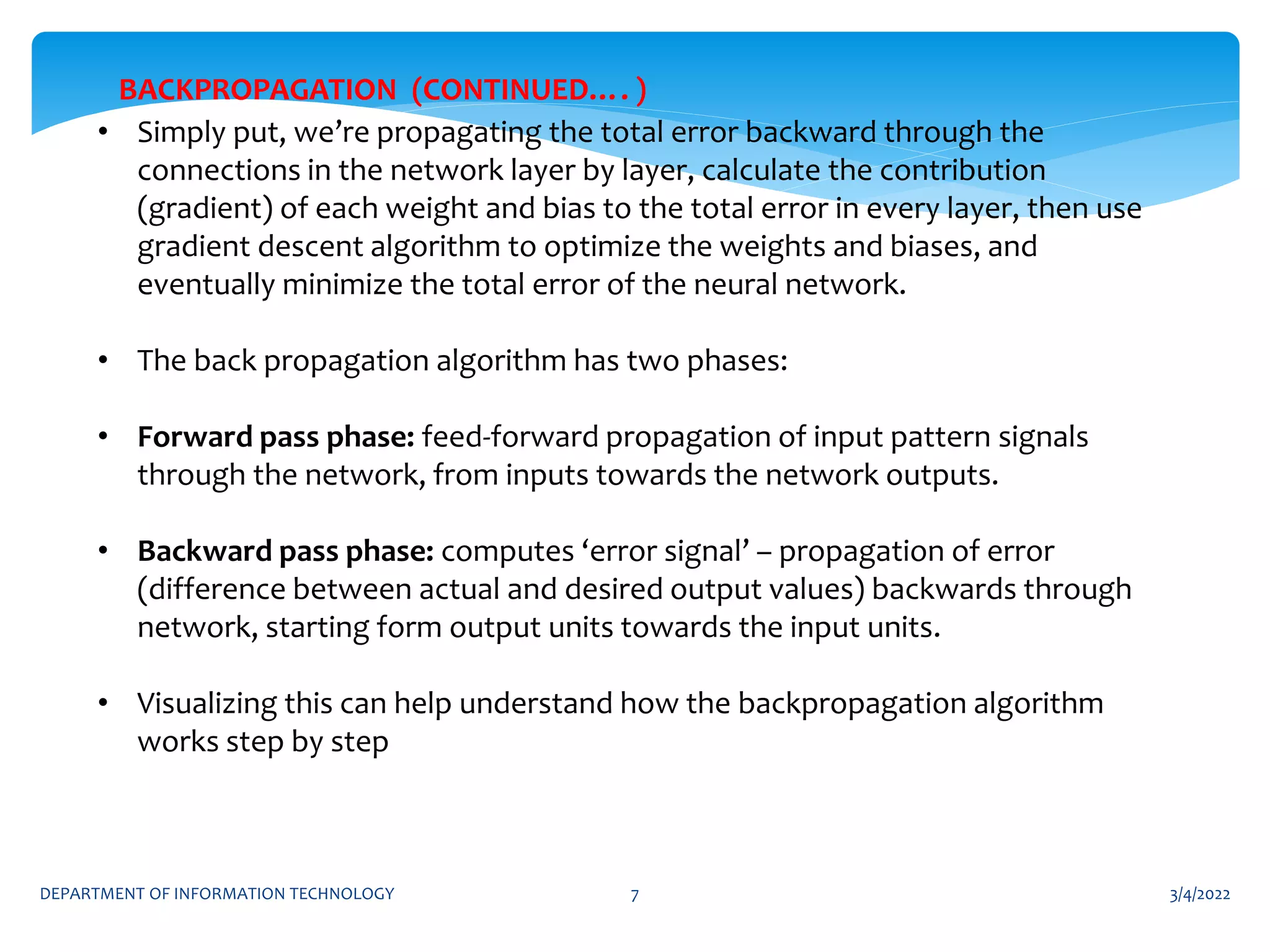 3/4/2022
DEPARTMENT OF INFORMATION TECHNOLOGY 7
• Simply put, we’re propagating the total error backward through the
connections in the network layer by layer, calculate the contribution
(gradient) of each weight and bias to the total error in every layer, then use
gradient descent algorithm to optimize the weights and biases, and
eventually minimize the total error of the neural network.
• The back propagation algorithm has two phases:
• Forward pass phase: feed-forward propagation of input pattern signals
through the network, from inputs towards the network outputs.
• Backward pass phase: computes ‘error signal’ – propagation of error
(difference between actual and desired output values) backwards through
network, starting form output units towards the input units.
• Visualizing this can help understand how the backpropagation algorithm
works step by step
BACKPROPAGATION (CONTINUED…. )
 