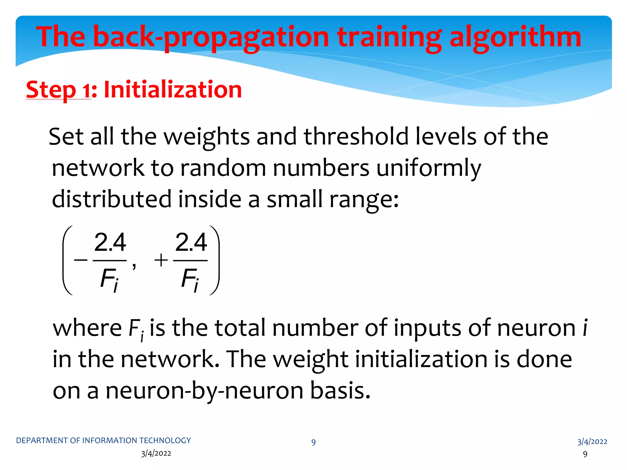3/4/2022
DEPARTMENT OF INFORMATION TECHNOLOGY 9
3/4/2022 9
The back-propagation training algorithm
Step 1: Initialization
Set all the weights and threshold levels of the
network to random numbers uniformly
distributed inside a small range:
where Fi is the total number of inputs of neuron i
in the network. The weight initialization is done
on a neuron-by-neuron basis.










i
i F
F
4
.
2
,
4
.
2
 