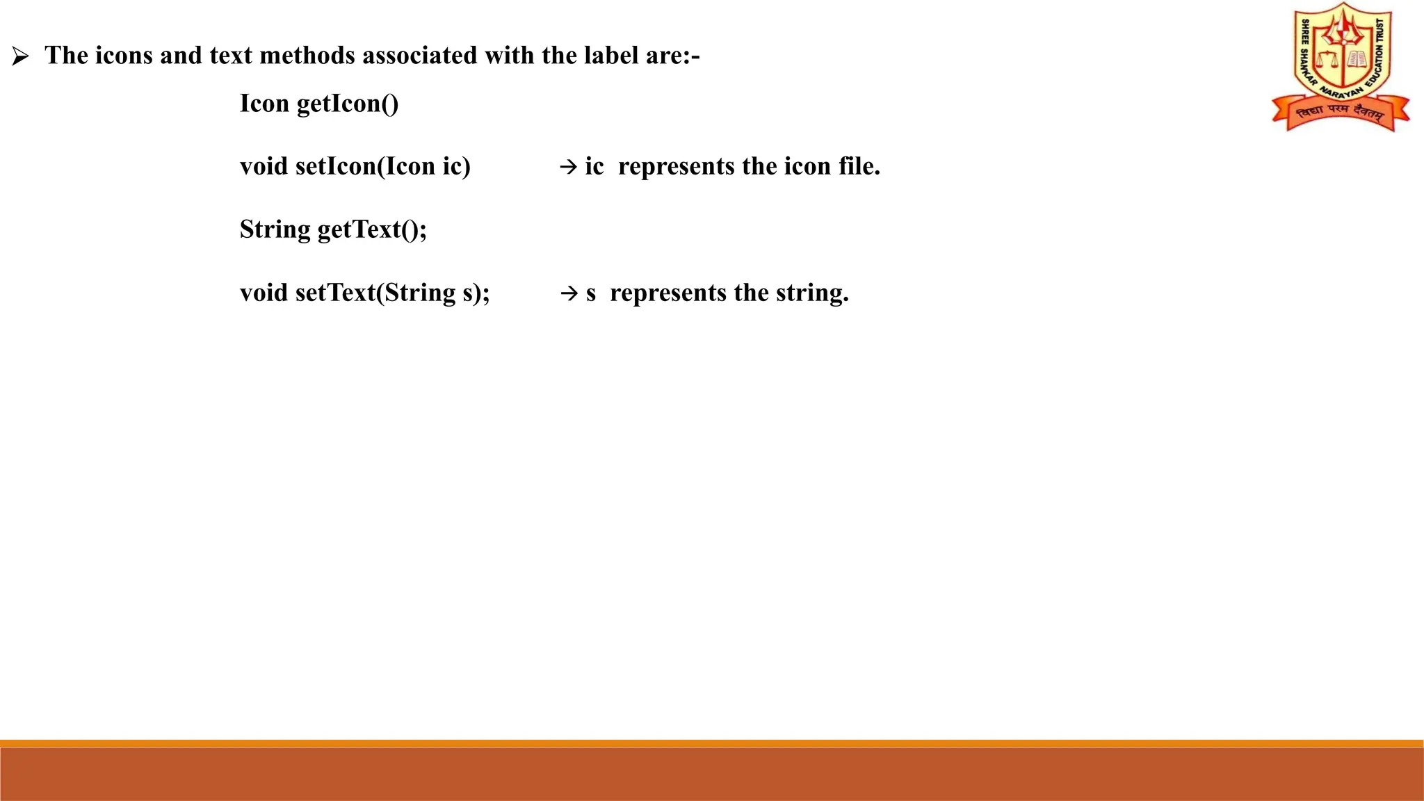 ⮚ The icons and text methods associated with the label are:-
Icon getIcon()
void setIcon(Icon ic) 🡪 ic represents the icon file.
String getText();
void setText(String s); 🡪 s represents the string.
 