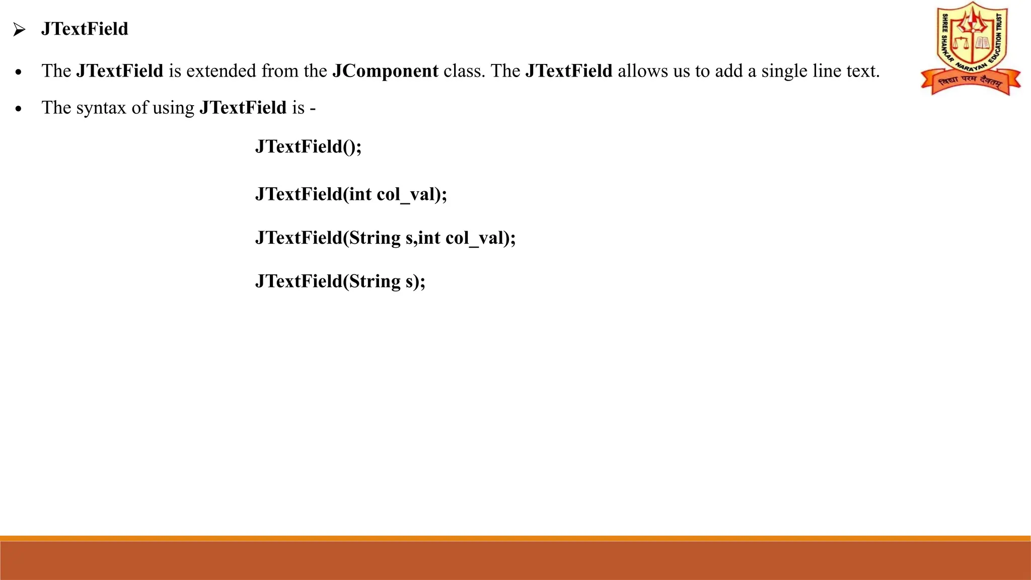 ⮚ JTextField
∙ The JTextField is extended from the JComponent class. The JTextField allows us to add a single line text.
∙ The syntax of using JTextField is -
JTextField();
JTextField(int col_val);
JTextField(String s,int col_val);
JTextField(String s);
 