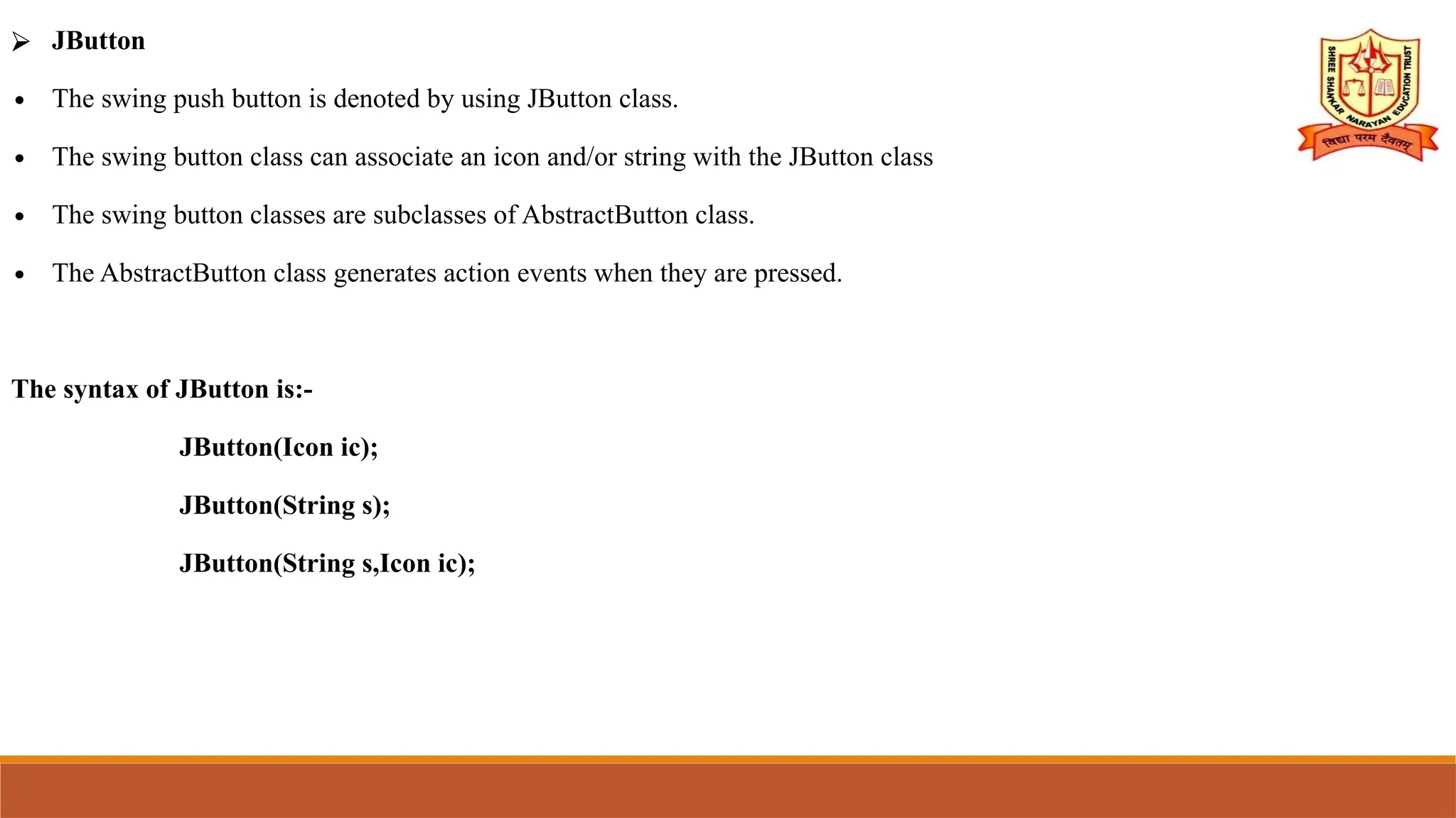 ⮚ JButton
∙ The swing push button is denoted by using JButton class.
∙ The swing button class can associate an icon and/or string with the JButton class
∙ The swing button classes are subclasses of AbstractButton class.
∙ The AbstractButton class generates action events when they are pressed.
The syntax of JButton is:-
JButton(Icon ic);
JButton(String s);
JButton(String s,Icon ic);
 
