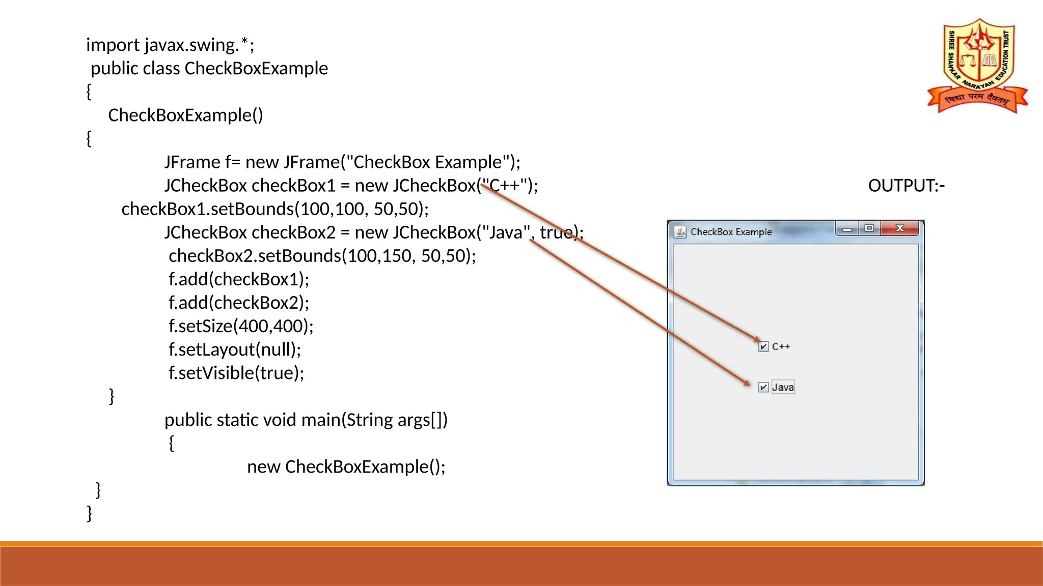 import javax.swing.*;
public class CheckBoxExample
{
CheckBoxExample()
{
JFrame f= new JFrame("CheckBox Example");
JCheckBox checkBox1 = new JCheckBox("C++"); OUTPUT:-
checkBox1.setBounds(100,100, 50,50);
JCheckBox checkBox2 = new JCheckBox("Java", true);
checkBox2.setBounds(100,150, 50,50);
f.add(checkBox1);
f.add(checkBox2);
f.setSize(400,400);
f.setLayout(null);
f.setVisible(true);
}
public static void main(String args[])
{
new CheckBoxExample();
}
}
 