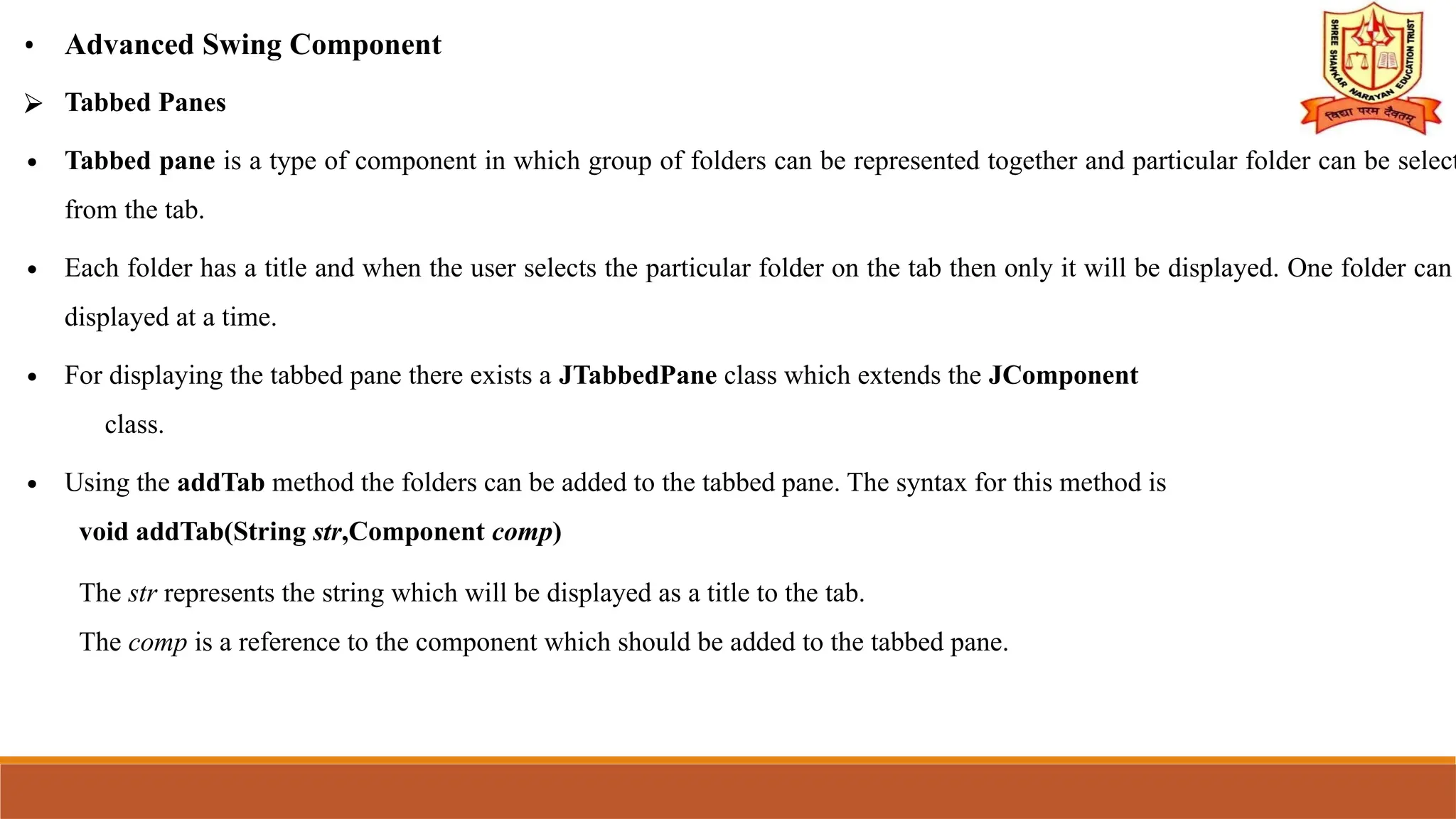 • Advanced Swing Component
⮚ Tabbed Panes
∙ Tabbed pane is a type of component in which group of folders can be represented together and particular folder can be select
from the tab.
∙ Each folder has a title and when the user selects the particular folder on the tab then only it will be displayed. One folder can
displayed at a time.
∙ For displaying the tabbed pane there exists a JTabbedPane class which extends the JComponent
class.
∙ Using the addTab method the folders can be added to the tabbed pane. The syntax for this method is
void addTab(String str,Component comp)
The str represents the string which will be displayed as a title to the tab.
The comp is a reference to the component which should be added to the tabbed pane.
 