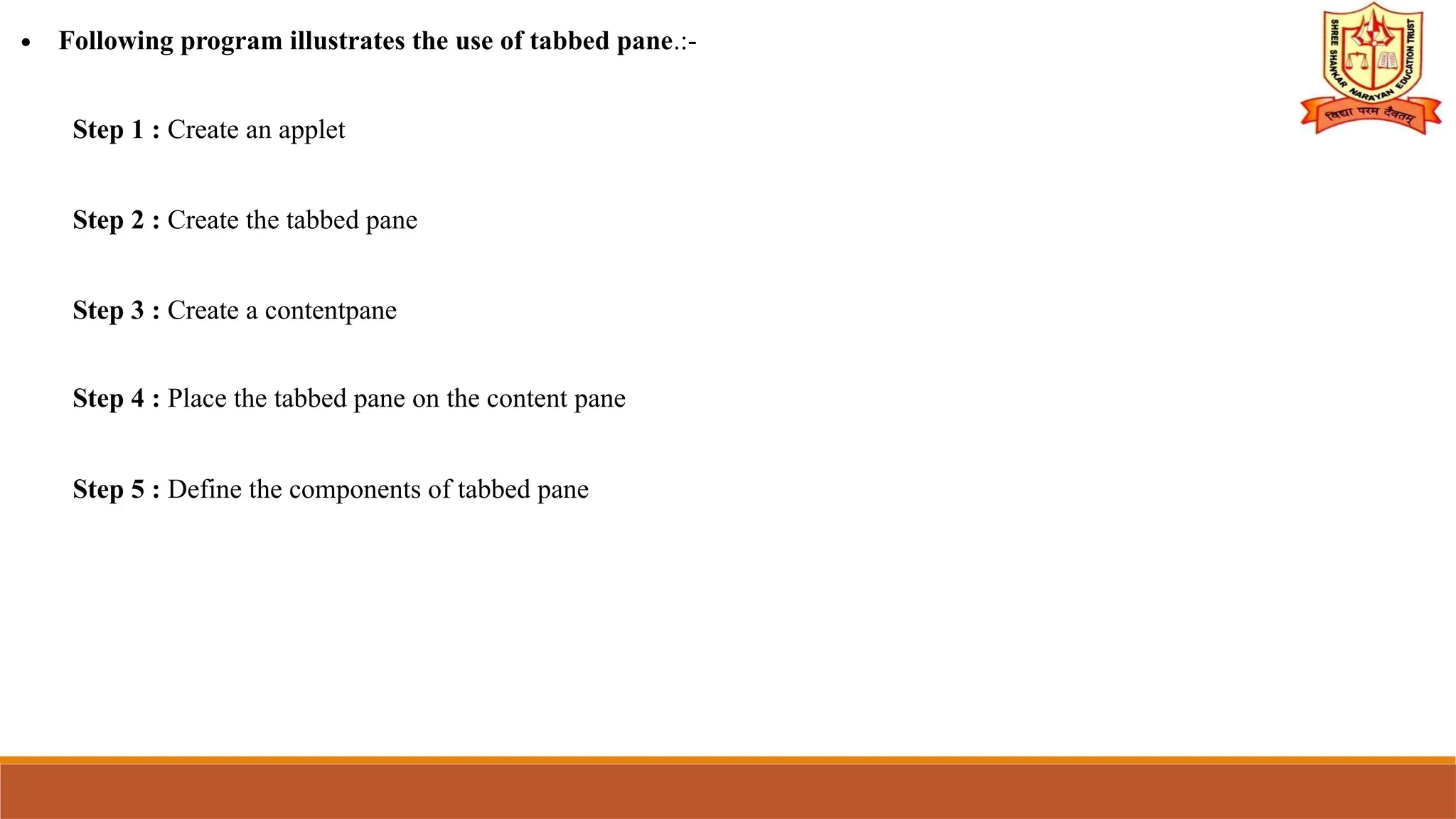 ∙ Following program illustrates the use of tabbed pane.:-
Step 1 : Create an applet
Step 2 : Create the tabbed pane
Step 3 : Create a contentpane
Step 4 : Place the tabbed pane on the content pane
Step 5 : Define the components of tabbed pane
 