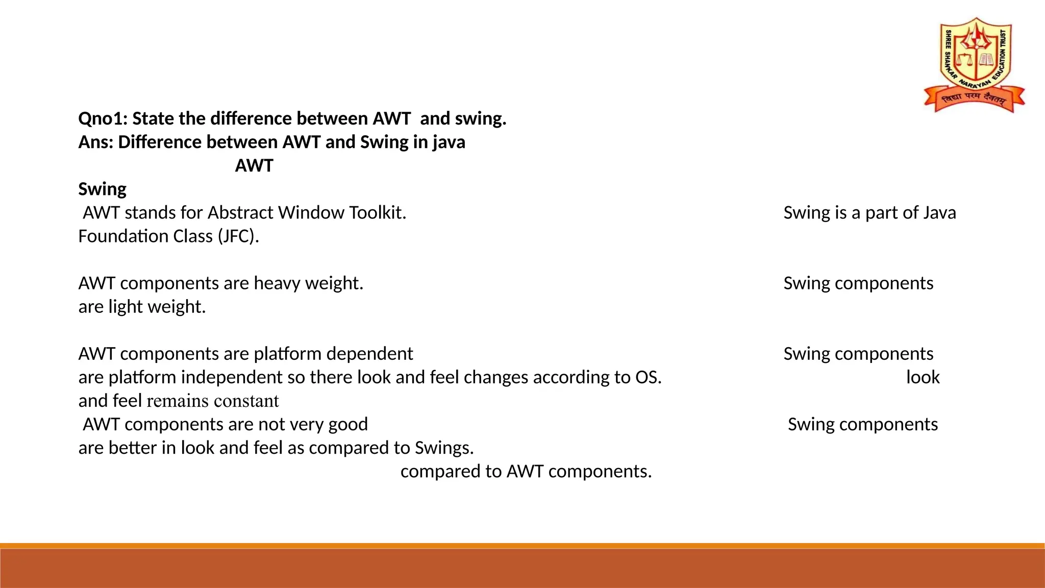 Qno1: State the difference between AWT and swing.
Ans: Difference between AWT and Swing in java
AWT
Swing
AWT stands for Abstract Window Toolkit. Swing is a part of Java
Foundation Class (JFC).
AWT components are heavy weight. Swing components
are light weight.
AWT components are platform dependent Swing components
are platform independent so there look and feel changes according to OS. look
and feel remains constant
AWT components are not very good Swing components
are better in look and feel as compared to Swings.
compared to AWT components.
 
