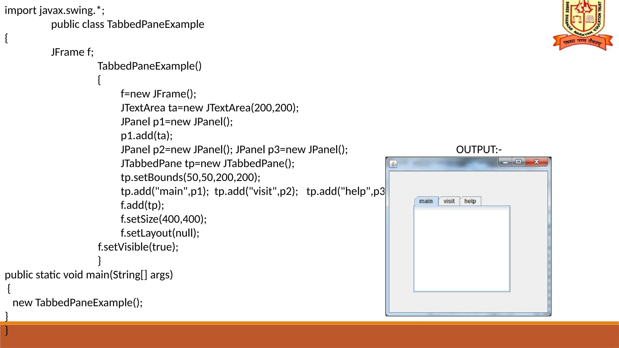 import javax.swing.*;
public class TabbedPaneExample
{
JFrame f;
TabbedPaneExample()
{
f=new JFrame();
JTextArea ta=new JTextArea(200,200);
JPanel p1=new JPanel();
p1.add(ta);
JPanel p2=new JPanel(); JPanel p3=new JPanel(); OUTPUT:-
JTabbedPane tp=new JTabbedPane();
tp.setBounds(50,50,200,200);
tp.add("main",p1); tp.add("visit",p2); tp.add("help",p3);
f.add(tp);
f.setSize(400,400);
f.setLayout(null);
f.setVisible(true);
}
public static void main(String[] args)
{
new TabbedPaneExample();
}
}
 