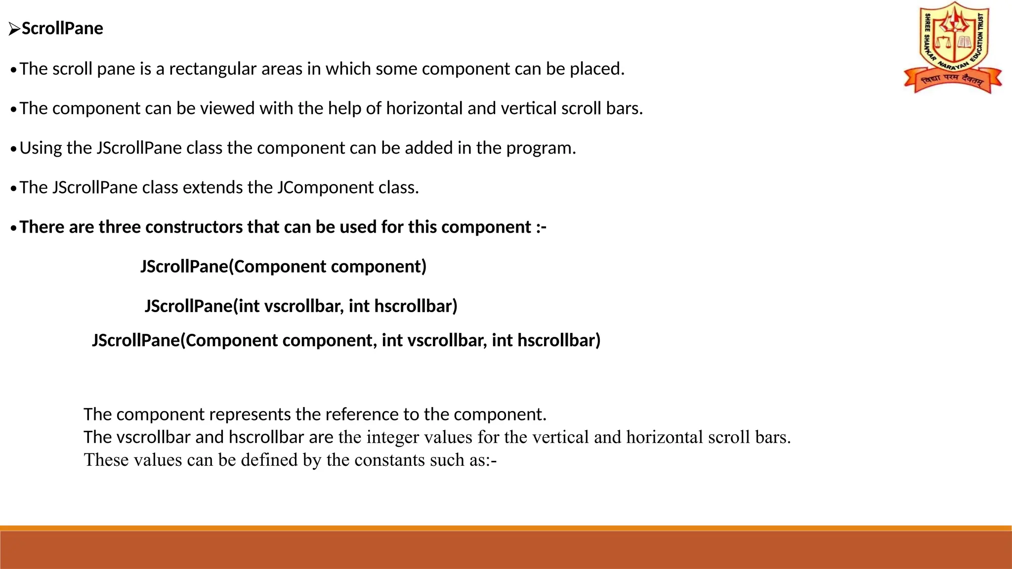 ⮚ScrollPane
∙The scroll pane is a rectangular areas in which some component can be placed.
∙The component can be viewed with the help of horizontal and vertical scroll bars.
∙Using the JScrollPane class the component can be added in the program.
∙The JScrollPane class extends the JComponent class.
∙There are three constructors that can be used for this component :-
JScrollPane(Component component)
JScrollPane(int vscrollbar, int hscrollbar)
JScrollPane(Component component, int vscrollbar, int hscrollbar)
The component represents the reference to the component.
The vscrollbar and hscrollbar are the integer values for the vertical and horizontal scroll bars.
These values can be defined by the constants such as:-
 