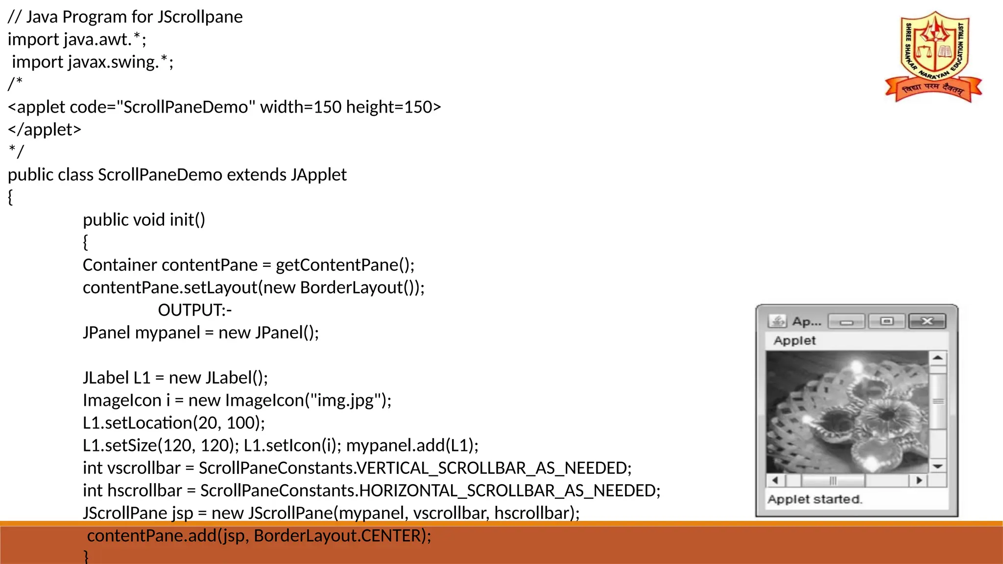 // Java Program for JScrollpane
import java.awt.*;
import javax.swing.*;
/*
<applet code="ScrollPaneDemo" width=150 height=150>
</applet>
*/
public class ScrollPaneDemo extends JApplet
{
public void init()
{
Container contentPane = getContentPane();
contentPane.setLayout(new BorderLayout());
OUTPUT:-
JPanel mypanel = new JPanel();
JLabel L1 = new JLabel();
ImageIcon i = new ImageIcon("img.jpg");
L1.setLocation(20, 100);
L1.setSize(120, 120); L1.setIcon(i); mypanel.add(L1);
int vscrollbar = ScrollPaneConstants.VERTICAL_SCROLLBAR_AS_NEEDED;
int hscrollbar = ScrollPaneConstants.HORIZONTAL_SCROLLBAR_AS_NEEDED;
JScrollPane jsp = new JScrollPane(mypanel, vscrollbar, hscrollbar);
contentPane.add(jsp, BorderLayout.CENTER);
}
 
