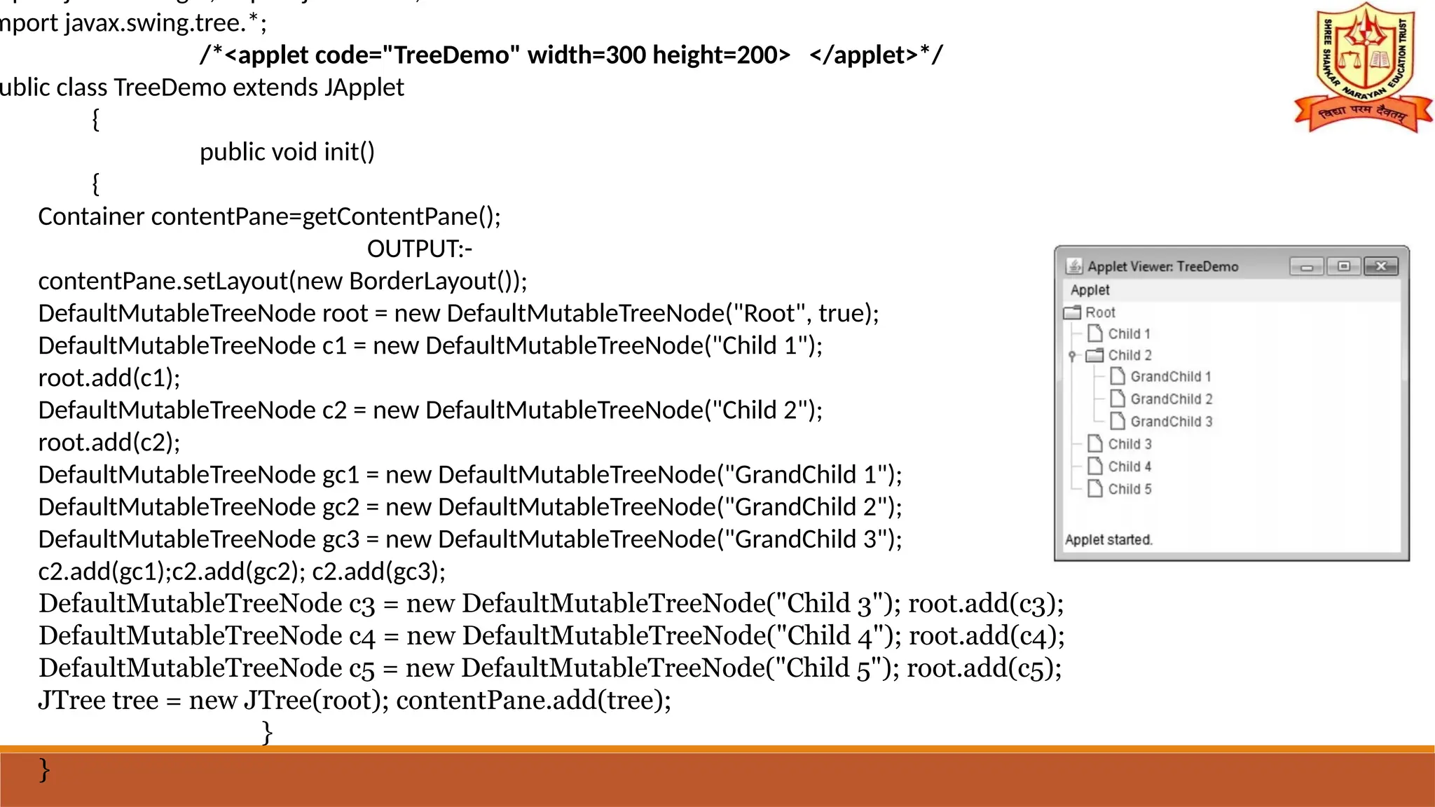 mport javax.swing.tree.*;
/*<applet code="TreeDemo" width=300 height=200> </applet>*/
ublic class TreeDemo extends JApplet
{
public void init()
{
Container contentPane=getContentPane();
OUTPUT:-
contentPane.setLayout(new BorderLayout());
DefaultMutableTreeNode root = new DefaultMutableTreeNode("Root", true);
DefaultMutableTreeNode c1 = new DefaultMutableTreeNode("Child 1");
root.add(c1);
DefaultMutableTreeNode c2 = new DefaultMutableTreeNode("Child 2");
root.add(c2);
DefaultMutableTreeNode gc1 = new DefaultMutableTreeNode("GrandChild 1");
DefaultMutableTreeNode gc2 = new DefaultMutableTreeNode("GrandChild 2");
DefaultMutableTreeNode gc3 = new DefaultMutableTreeNode("GrandChild 3");
c2.add(gc1);c2.add(gc2); c2.add(gc3);
DefaultMutableTreeNode c3 = new DefaultMutableTreeNode("Child 3"); root.add(c3);
DefaultMutableTreeNode c4 = new DefaultMutableTreeNode("Child 4"); root.add(c4);
DefaultMutableTreeNode c5 = new DefaultMutableTreeNode("Child 5"); root.add(c5);
JTree tree = new JTree(root); contentPane.add(tree);
}
}
 