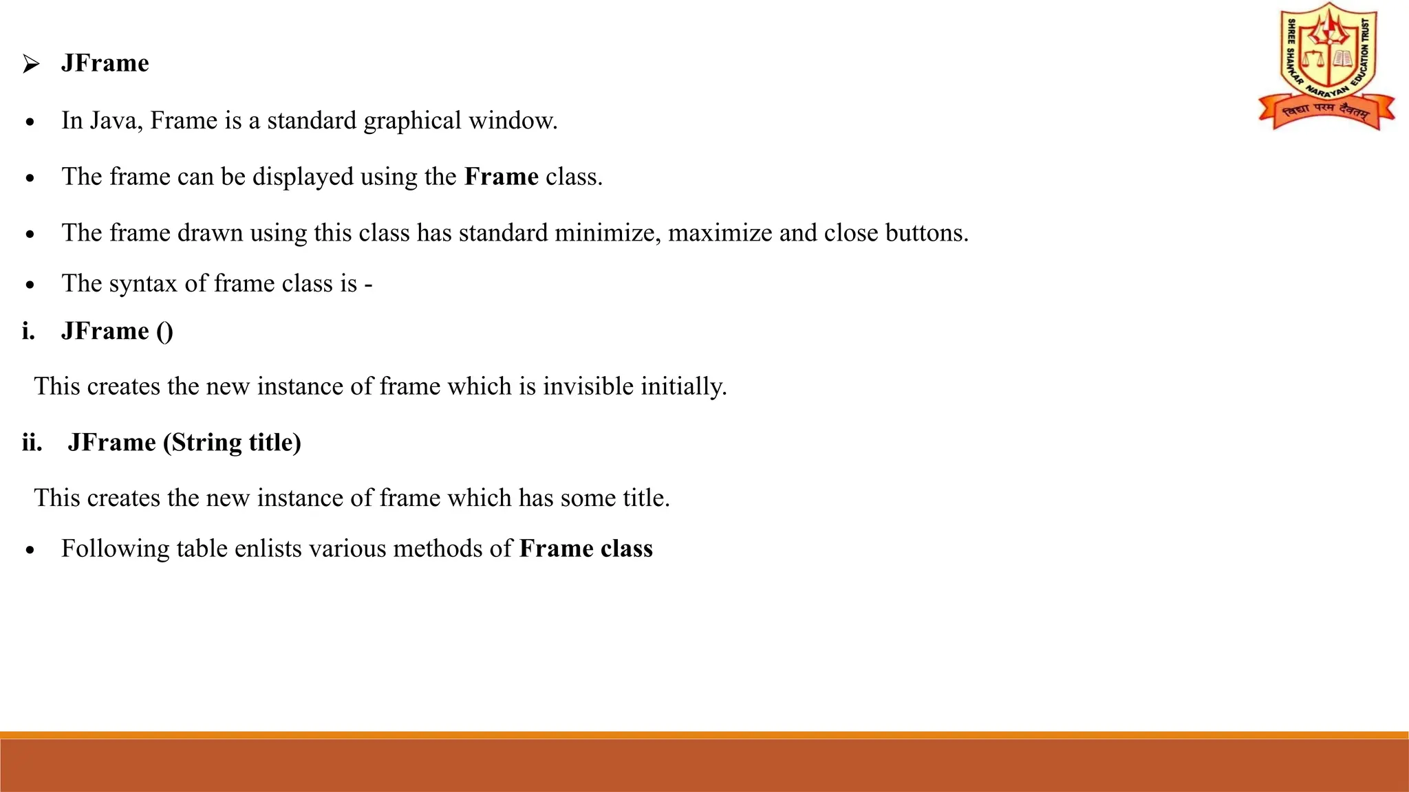 ⮚ JFrame
∙ In Java, Frame is a standard graphical window.
∙ The frame can be displayed using the Frame class.
∙ The frame drawn using this class has standard minimize, maximize and close buttons.
∙ The syntax of frame class is -
i. JFrame ()
This creates the new instance of frame which is invisible initially.
ii. JFrame (String title)
This creates the new instance of frame which has some title.
∙ Following table enlists various methods of Frame class
 