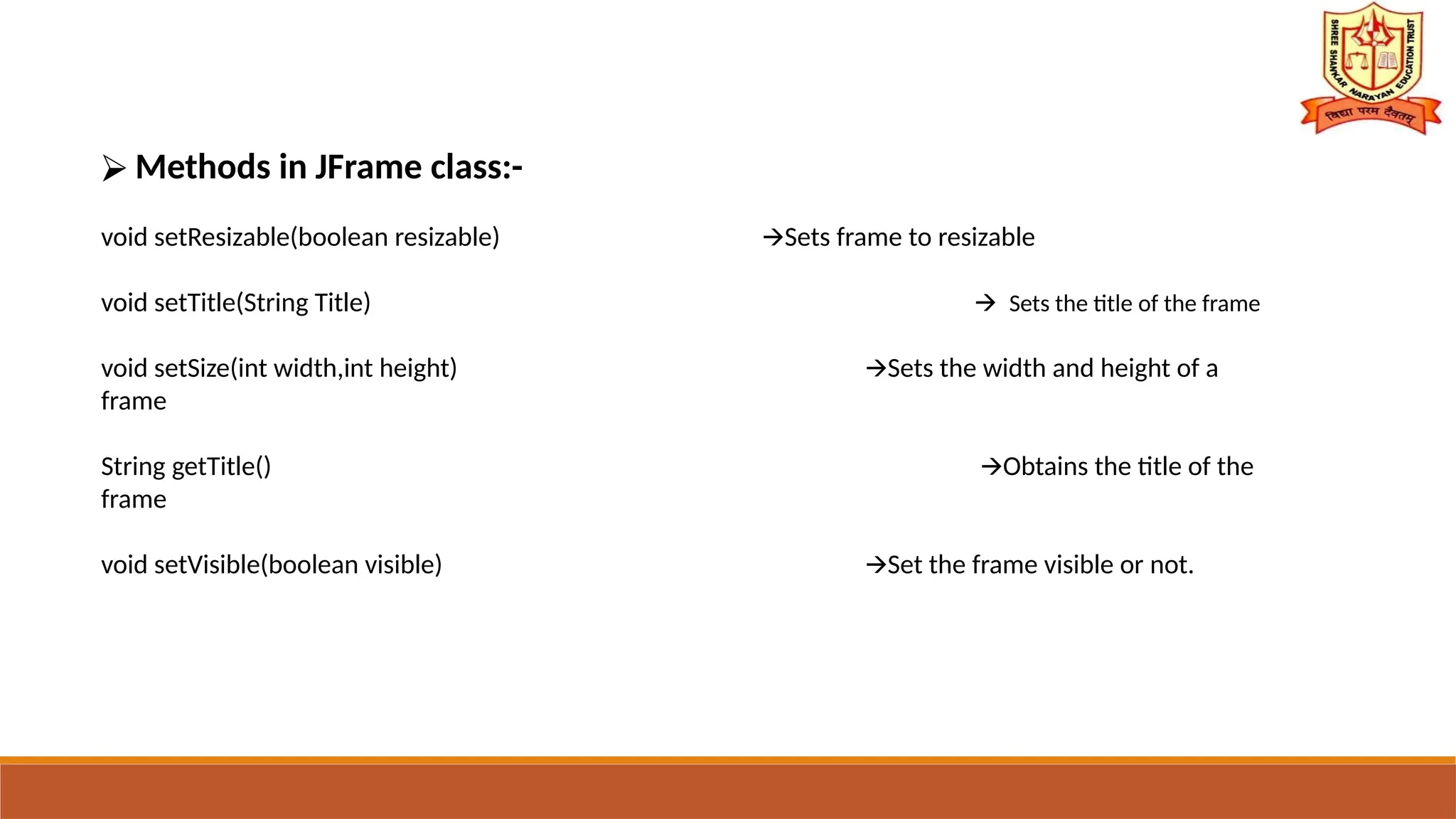 ⮚ Methods in JFrame class:-
void setResizable(boolean resizable) Sets frame to resizable
🡪
void setTitle(String Title) 🡪 Sets the title of the frame
void setSize(int width,int height) Sets the width and height of a
🡪
frame
String getTitle() Obtains the title of the
🡪
frame
void setVisible(boolean visible) Set the frame visible or not.
🡪
 