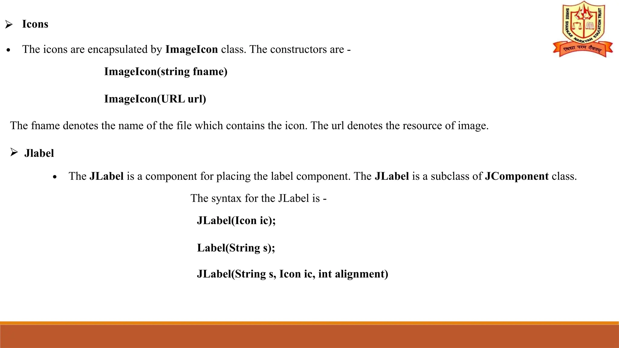 ⮚ Icons
∙ The icons are encapsulated by ImageIcon class. The constructors are -
ImageIcon(string fname)
ImageIcon(URL url)
The fname denotes the name of the file which contains the icon. The url denotes the resource of image.
⮚ Jlabel
∙ The JLabel is a component for placing the label component. The JLabel is a subclass of JComponent class.
The syntax for the JLabel is -
JLabel(Icon ic);
Label(String s);
JLabel(String s, Icon ic, int alignment)
 
