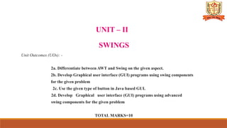 UNIT – II
SWINGS
Unit Outcomes (UOs): -
2a. Differentiate between AWT and Swing on the given aspect.
2b. Develop Graphical user interface (GUI) programs using swing components
for the given problem
2c. Use the given type of button in Java based GUI.
2d. Develop Graphical user interface (GUI) programs using advanced
swing components for the given problem
TOTAL MARKS=10
 