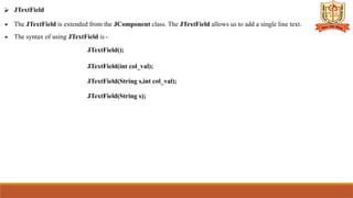 ⮚ JTextField
∙ The JTextField is extended from the JComponent class. The JTextField allows us to add a single line text.
∙ The syntax of using JTextField is -
JTextField();
JTextField(int col_val);
JTextField(String s,int col_val);
JTextField(String s);
 