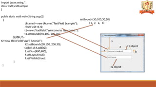 import javax.swing.*;
class TextFieldExample
{
public static void main(String args[])
{
JFrame f= new JFrame("TextField Example");
JTextField t1,t2;
t1=new JTextField("Welcome to Javatpoint.");
t1.setBounds(50,100, 200,30);
OUTPUT:-
t2=new JTextField("AWT Tutorial");
t2.setBounds(50,150, 200,30);
f.add(t1); f.add(t2);
f.setSize(400,400);
f.setLayout(null);
f.setVisible(true);
}
}
t1 object
t2 object
setBounds(50,100,30,20)
( x, y, a, b)
x
y
a
,
b
 