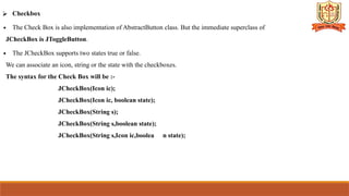 ⮚ Checkbox
∙ The Check Box is also implementation of AbstractButton class. But the immediate superclass of
JCheckBox is JToggleButton.
∙ The JCheckBox supports two states true or false.
We can associate an icon, string or the state with the checkboxes.
The syntax for the Check Box will be :-
JCheckBox(Icon ic);
JCheckBox(Icon ic, boolean state);
JCheckBox(String s);
JCheckBox(String s,boolean state);
JCheckBox(String s,Icon ic,boolea n state);
 