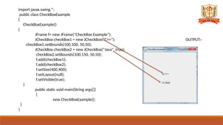 import javax.swing.*;
public class CheckBoxExample
{
CheckBoxExample()
{
JFrame f= new JFrame("CheckBox Example");
JCheckBox checkBox1 = new JCheckBox("C++"); OUTPUT:-
checkBox1.setBounds(100,100, 50,50);
JCheckBox checkBox2 = new JCheckBox("Java", true);
checkBox2.setBounds(100,150, 50,50);
f.add(checkBox1);
f.add(checkBox2);
f.setSize(400,400);
f.setLayout(null);
f.setVisible(true);
}
public static void main(String args[])
{
new CheckBoxExample();
}
}
 