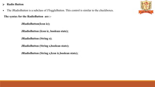⮚ Radio Button
∙ The JRadioButton is a subclass of JToggleButton. This control is similar to the checkboxes.
The syntax for the RadioButton are :-
JRadioButton(Icon ic);
JRadioButton (Icon ic, boolean state);
JRadioButton (String s);
JRadioButton (String s,boolean state);
JRadioButton (String s,Icon ic,boolean state);
 
