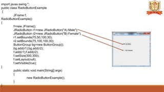 import javax.swing.*;
public class RadioButtonExample
{
JFrame f;
RadioButtonExample()
{
f=new JFrame();
JRadioButton r1=new JRadioButton("A) Male");
JRadioButton r2=new JRadioButton("B) Female");
r1.setBounds(75,50,100,30);
r2.setBounds(75,100,100,30);
ButtonGroup bg=new ButtonGroup();
bg.add(r1);bg.add(r2);
f.add(r1);f.add(r2);
f.setSize(300,300);
f.setLayout(null);
f.setVisible(true);
}
public static void main(String[] args)
{
new RadioButtonExample();
}
}
 