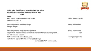 Qno1: State the difference between AWT and swing.
Ans: Difference between AWT and Swing in java
AWT
Swing
AWT stands for Abstract Window Toolkit. Swing is a part of Java
Foundation Class (JFC).
AWT components are heavy weight. Swing components
are light weight.
AWT components are platform dependent Swing components
are platform independent so there look and feel changes according to OS. look
and feel remains constant
AWT components are not very good Swing components
are better in look and feel as compared to Swings.
compared to AWT components.
 