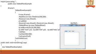 import javax.swing.*;
public class TabbedPaneExample
{
JFrame f;
TabbedPaneExample()
{
f=new JFrame();
JTextArea ta=new JTextArea(200,200);
JPanel p1=new JPanel();
p1.add(ta);
JPanel p2=new JPanel(); JPanel p3=new JPanel(); OUTPUT:-
JTabbedPane tp=new JTabbedPane();
tp.setBounds(50,50,200,200);
tp.add("main",p1); tp.add("visit",p2); tp.add("help",p3);
f.add(tp);
f.setSize(400,400);
f.setLayout(null);
f.setVisible(true);
}
public static void main(String[] args)
{
new TabbedPaneExample();
}
}
 