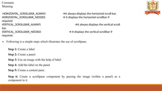 Constants
Meaning
HORIZONTAL_SCROLLBAR_ALWAYS It always displays the horizontal scroll bar.
🡪
HORIZONTAL_SCROLLBAR_NEEDED It displays the horizontal scrollbar if
🡪
required
VERTICAL_SCROLLBAR_ALWAYS It always displays the vertical scroll
🡪
bar.
VERTICAL_SCROLLBAR_NEEDED It displays the vertical scrollbar if
🡪
required.
∙ Following is a simple steps which illustrates the use of scrollpane.
Step 1: Create a label
Step 2: Create a panel
Step 3: Use an image with the help of label
Step 4: Add the label on the panel
Step 5: Create a content pane.
Step 6: Create a scrollpane component by passing the image (within a panel) as a
component to it.
 