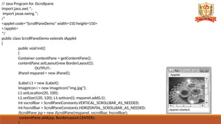 // Java Program for JScrollpane
import java.awt.*;
import javax.swing.*;
/*
<applet code="ScrollPaneDemo" width=150 height=150>
</applet>
*/
public class ScrollPaneDemo extends JApplet
{
public void init()
{
Container contentPane = getContentPane();
contentPane.setLayout(new BorderLayout());
OUTPUT:-
JPanel mypanel = new JPanel();
JLabel L1 = new JLabel();
ImageIcon i = new ImageIcon("img.jpg");
L1.setLocation(20, 100);
L1.setSize(120, 120); L1.setIcon(i); mypanel.add(L1);
int vscrollbar = ScrollPaneConstants.VERTICAL_SCROLLBAR_AS_NEEDED;
int hscrollbar = ScrollPaneConstants.HORIZONTAL_SCROLLBAR_AS_NEEDED;
JScrollPane jsp = new JScrollPane(mypanel, vscrollbar, hscrollbar);
contentPane.add(jsp, BorderLayout.CENTER);
}
 