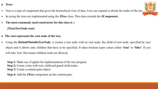 ⮚ Trees
∙ Tree is a type of component that gives the hierarchical view of data. User can expand or shrink the nodes of the tree.
∙ In swing the trees are implemented using the JTree class. This class extends the JComponent.
∙ The most commonly used constructor for this class is :-
JTree(TreeNode root)
⮚ The root represents the root node of the tree.
∙ Using the DefaultMutableTreeNode, it creates a tree node with no root node, the child of root node, specified by user
object and it allows only children that have to be specified. It takes boolean types values either 'true' or 'false'. If you
will take 'true' that means children node are allowed.
Step 1: Make use of applet for implementation of the tree program
Step 2: Create a tree with root, child and grand child nodes.
Step 3: Create a content pane object.
Step 4: Add the JTree component on the content pane.
 