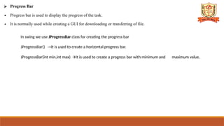 ⮚ Progress Bar
∙ Progress bar is used to display the progress of the task.
∙ It is normally used while creating a GUI for downloading or transferring of file.
In swing we use JProgressBar class for creating the progress bar
JProgressBar() ->It is used to create a horizontal progress bar.
JProgressBar(int min,int max) It is used to create a progress bar with minimum and
🡪 maximum value.
 