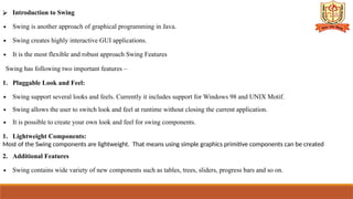 ⮚ Introduction to Swing
∙ Swing is another approach of graphical programming in Java.
∙ Swing creates highly interactive GUI applications.
∙ It is the most flexible and robust approach Swing Features
Swing has following two important features –
1. Pluggable Look and Feel:
∙ Swing support several looks and feels. Currently it includes support for Windows 98 and UNIX Motif.
∙ Swing allows the user to switch look and feel at runtime without closing the current application.
∙ It is possible to create your own look and feel for swing components.
1. Lightweight Components:
Most of the Swing components are lightweight. That means using simple graphics primitive components can be created
2. Additional Features
∙ Swing contains wide variety of new components such as tables, trees, sliders, progress bars and so on.
 