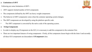 ⮚ Limitations of AWT
Following are some limitations of AWT -
∙ AWT supports limited number of GUI components
∙ The components defined by the AWT are heavy weight components
∙ The behavior of AWT components varies when the container operating system changes.
∙ The AWT components are developed by using the platform specific code.
• The AWT component is converted by the native code of the operating system.
⮚ Swing Components
∙ In order to display any JComponent on the GUI, it is necessary to add this component to the container first.
∙ There are two important features of swing components - Firstly, all the component classes begin with the letter J and secondly
all these GUI components are descendant of JComponent class.
 