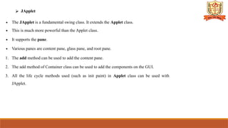 ⮚ JApplet
∙ The JApplet is a fundamental swing class. It extends the Applet class.
∙ This is much more powerful than the Applet class.
∙ It supports the pane.
∙ Various panes are content pane, glass pane, and root pane.
1. The add method can be used to add the content pane.
2. The add method of Container class can be used to add the components on the GUI.
3. All the life cycle methods used (such as init paint) in Applet class can be used with
JApplet.
 