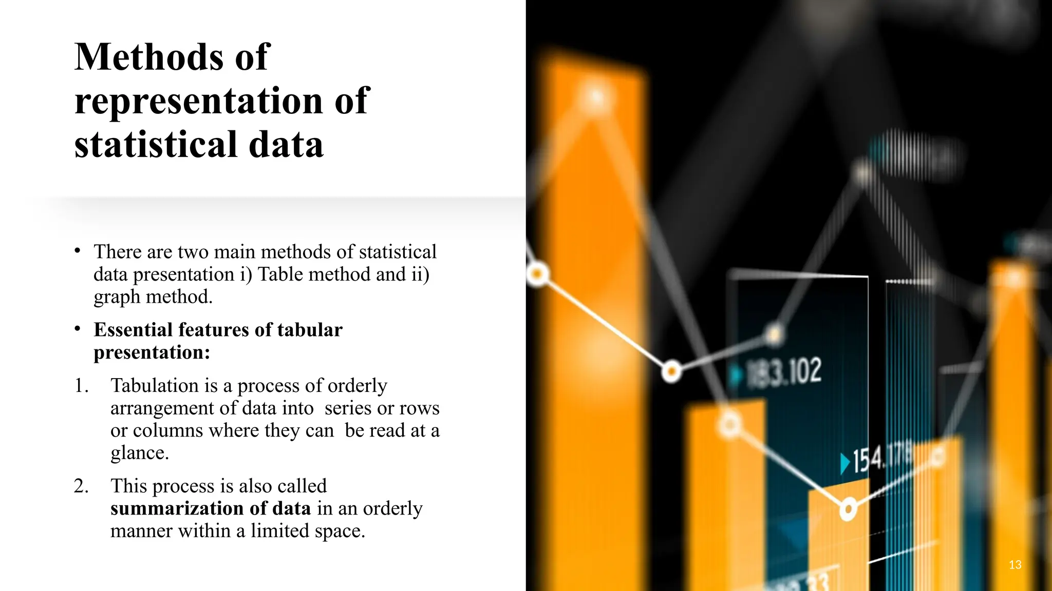 Methods of
representation of
statistical data
• There are two main methods of statistical
data presentation i) Table method and ii)
graph method.
• Essential features of tabular
presentation:
1. Tabulation is a process of orderly
arrangement of data into series or rows
or columns where they can be read at a
glance.
2. This process is also called
summarization of data in an orderly
manner within a limited space.
13
 