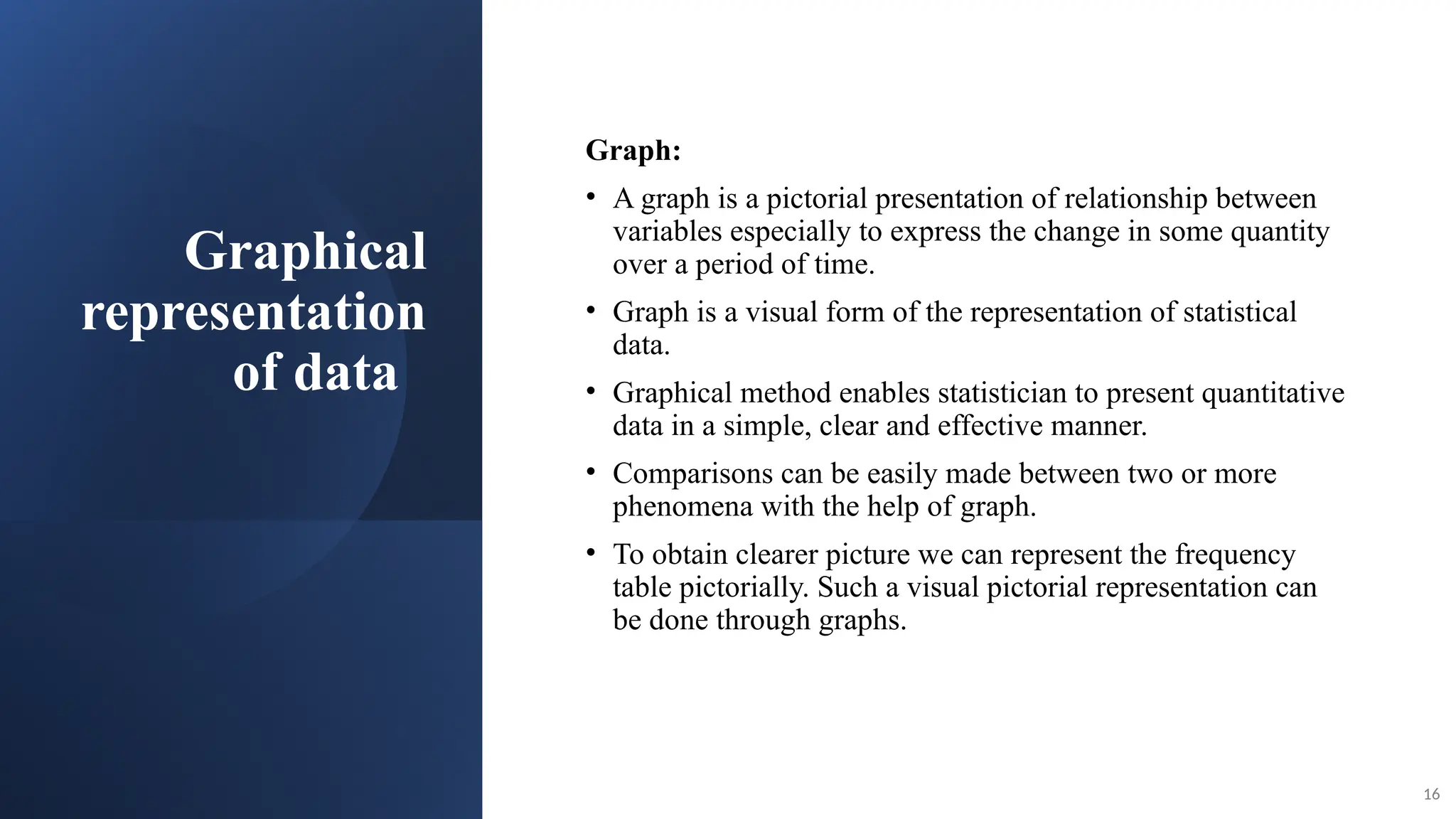Graphical
representation
of data
Graph:
• A graph is a pictorial presentation of relationship between
variables especially to express the change in some quantity
over a period of time.
• Graph is a visual form of the representation of statistical
data.
• Graphical method enables statistician to present quantitative
data in a simple, clear and effective manner.
• Comparisons can be easily made between two or more
phenomena with the help of graph.
• To obtain clearer picture we can represent the frequency
table pictorially. Such a visual pictorial representation can
be done through graphs.
16
 