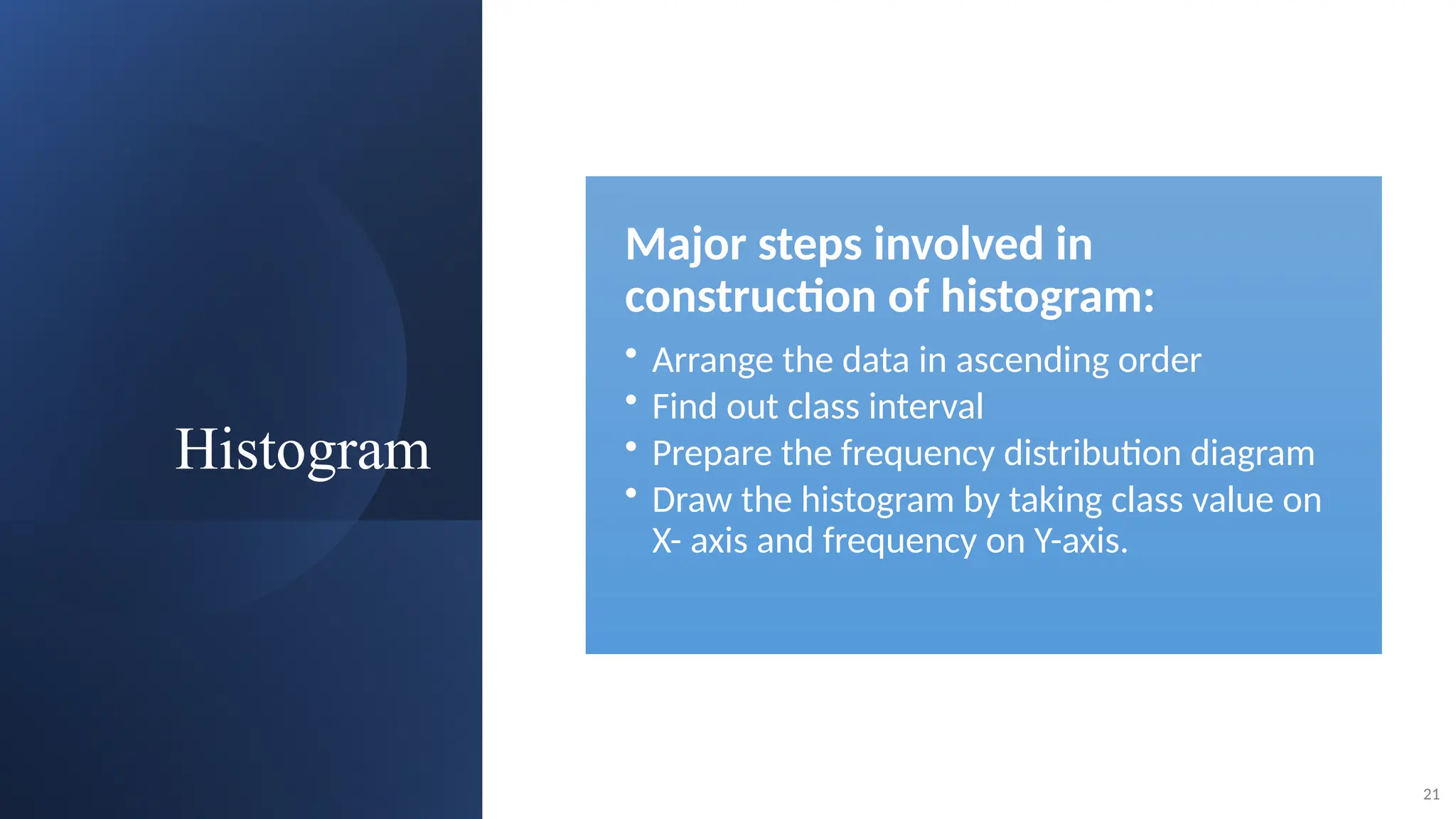Histogram
21
Major steps involved in
construction of histogram:
• Arrange the data in ascending order
• Find out class interval
• Prepare the frequency distribution diagram
• Draw the histogram by taking class value on
X- axis and frequency on Y-axis.
 
