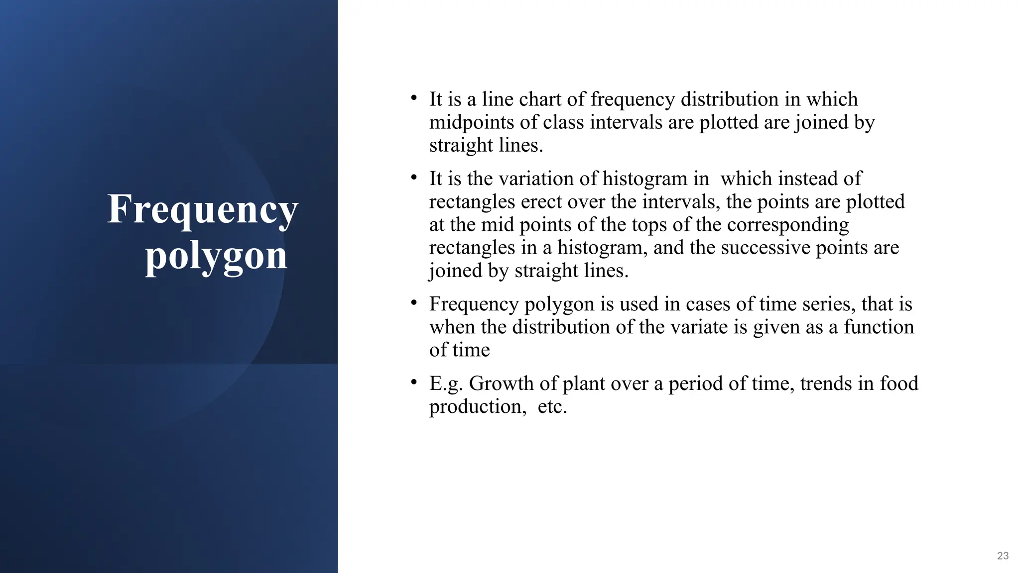 Frequency
polygon
• It is a line chart of frequency distribution in which
midpoints of class intervals are plotted are joined by
straight lines.
• It is the variation of histogram in which instead of
rectangles erect over the intervals, the points are plotted
at the mid points of the tops of the corresponding
rectangles in a histogram, and the successive points are
joined by straight lines.
• Frequency polygon is used in cases of time series, that is
when the distribution of the variate is given as a function
of time
• E.g. Growth of plant over a period of time, trends in food
production, etc.
23
 