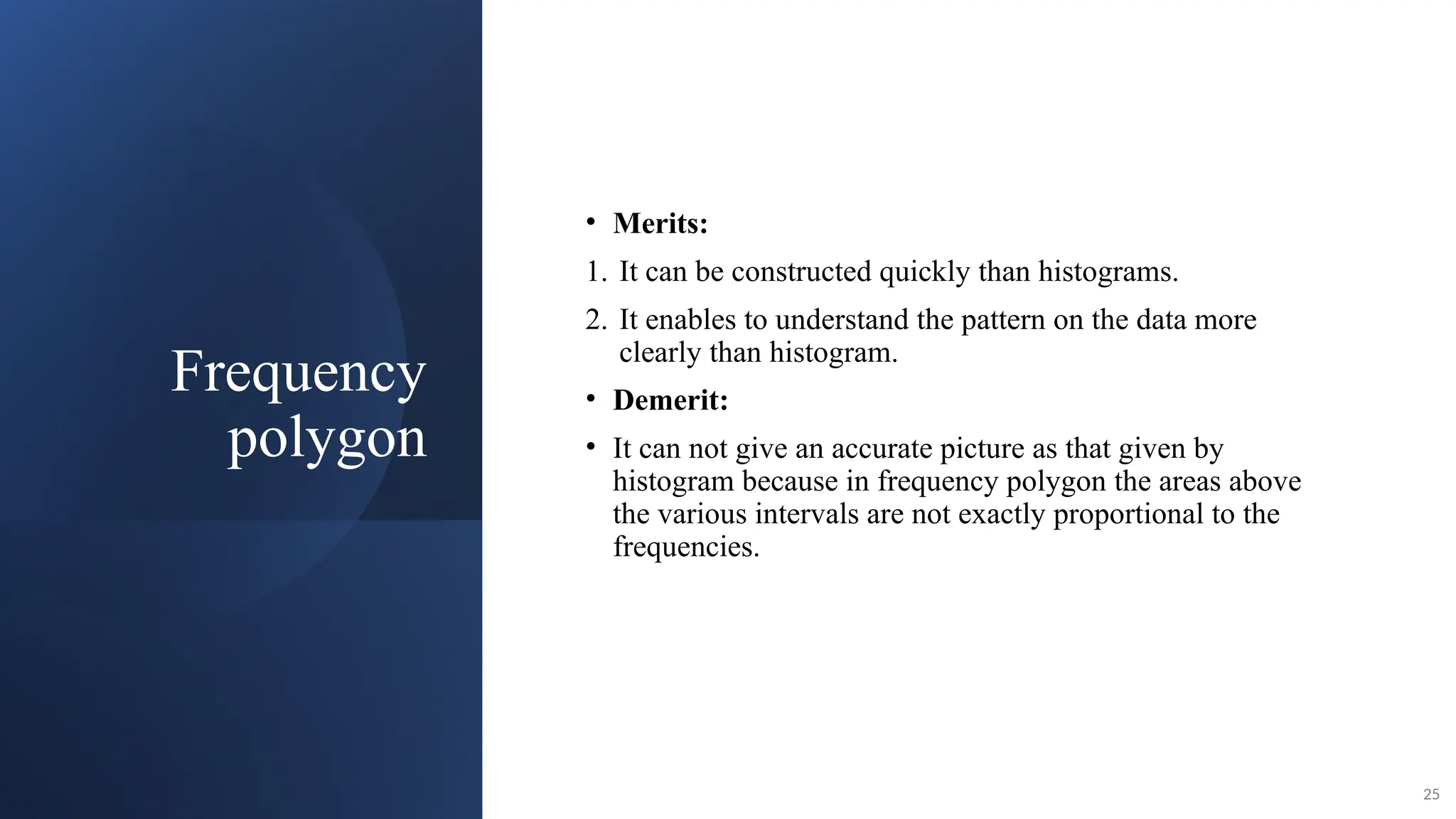Frequency
polygon
• Merits:
1. It can be constructed quickly than histograms.
2. It enables to understand the pattern on the data more
clearly than histogram.
• Demerit:
• It can not give an accurate picture as that given by
histogram because in frequency polygon the areas above
the various intervals are not exactly proportional to the
frequencies.
25
 