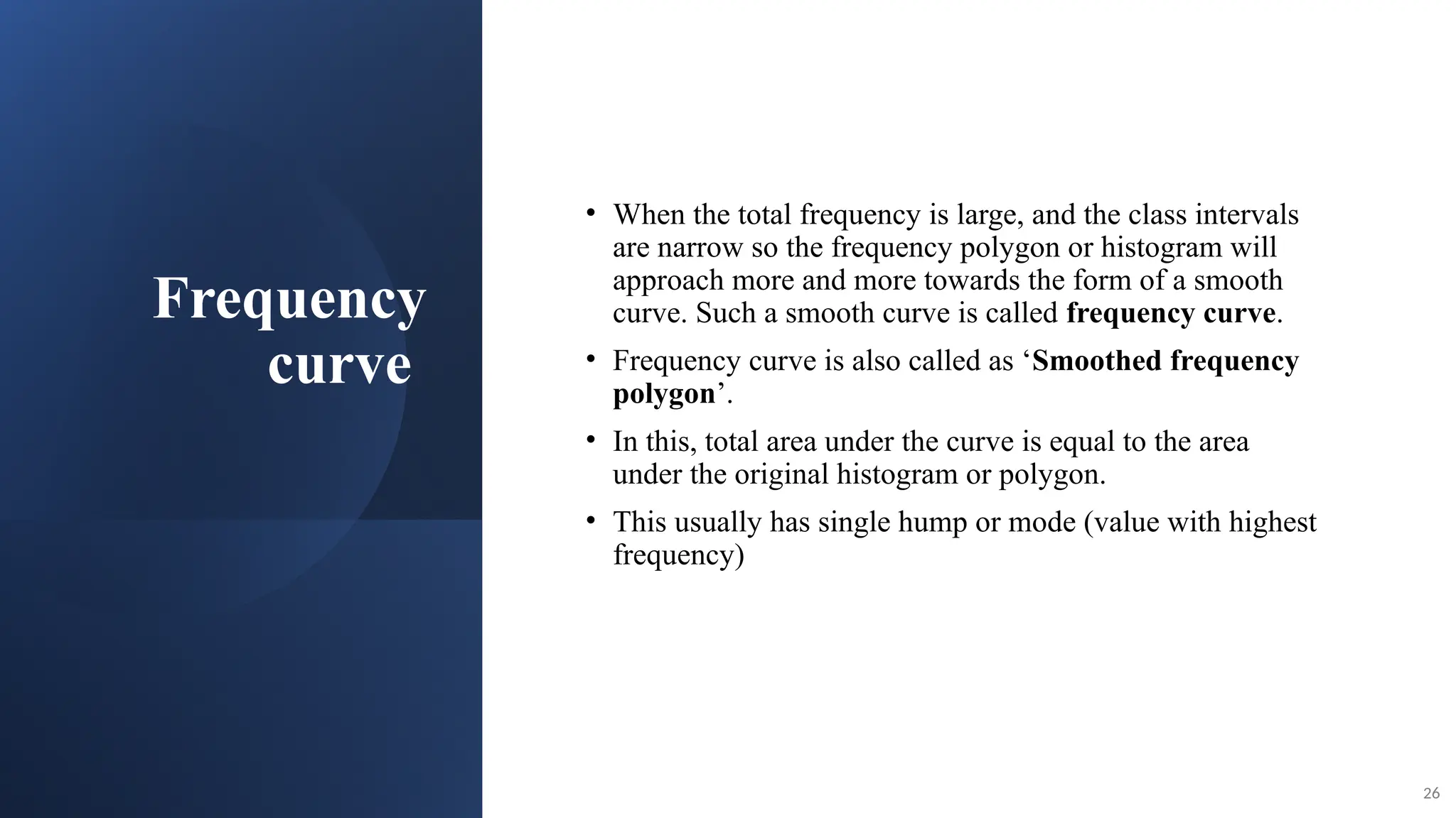 Frequency
curve
• When the total frequency is large, and the class intervals
are narrow so the frequency polygon or histogram will
approach more and more towards the form of a smooth
curve. Such a smooth curve is called frequency curve.
• Frequency curve is also called as ‘Smoothed frequency
polygon’.
• In this, total area under the curve is equal to the area
under the original histogram or polygon.
• This usually has single hump or mode (value with highest
frequency)
26
 