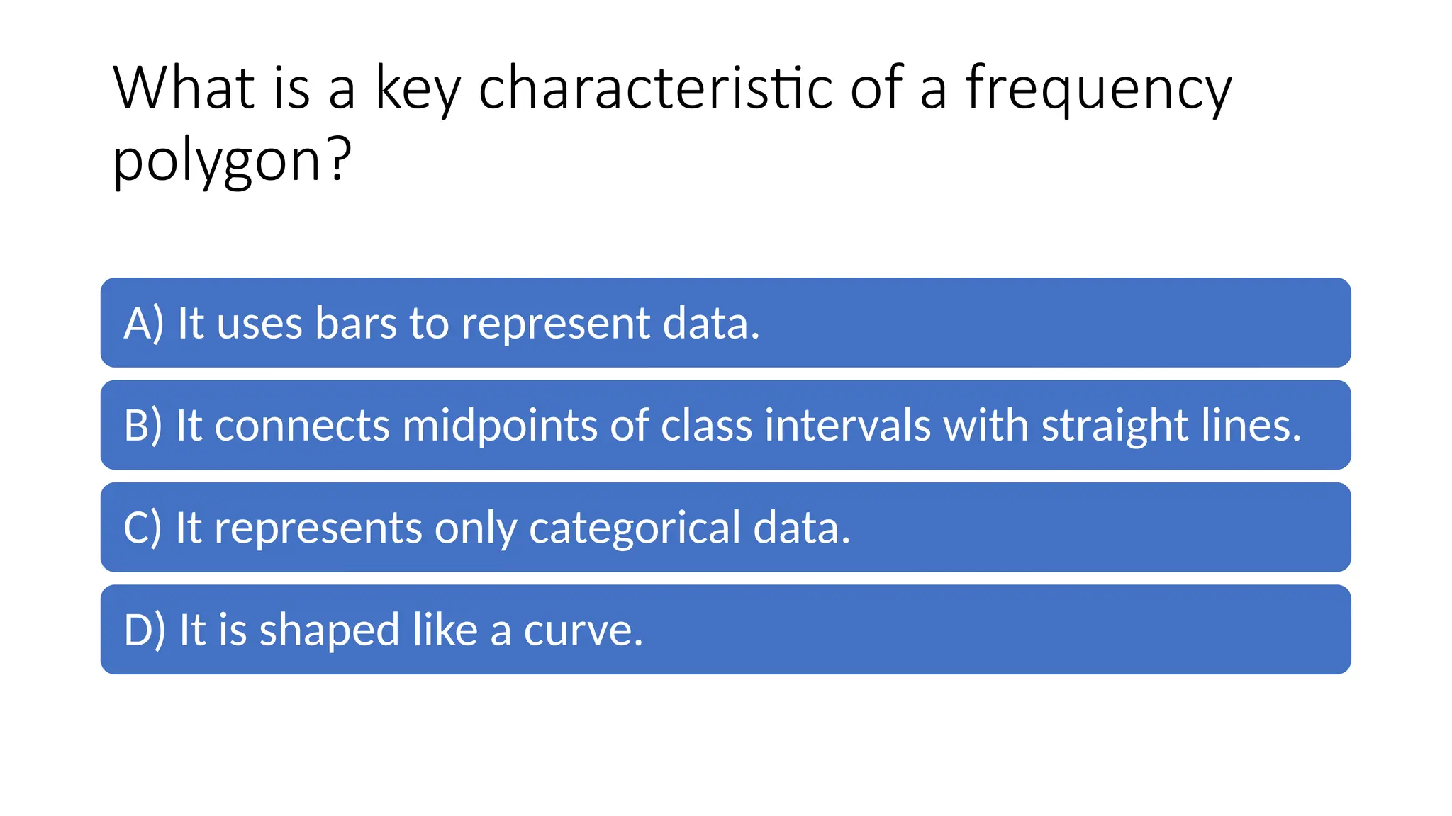 What is a key characteristic of a frequency
polygon?
A) It uses bars to represent data.
B) It connects midpoints of class intervals with straight lines.
C) It represents only categorical data.
D) It is shaped like a curve.
 