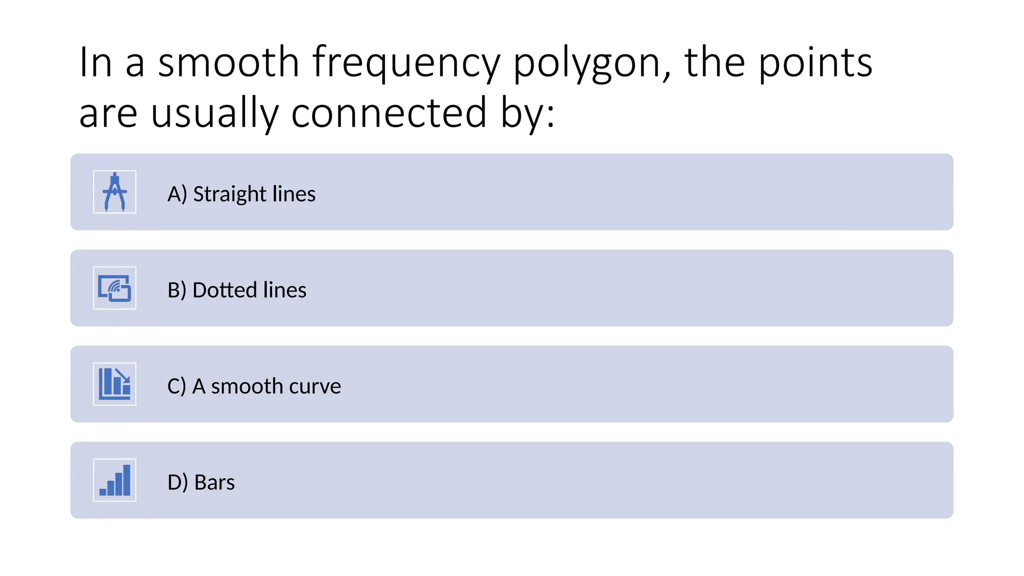 In a smooth frequency polygon, the points
are usually connected by:
A) Straight lines
B) Dotted lines
C) A smooth curve
D) Bars
 