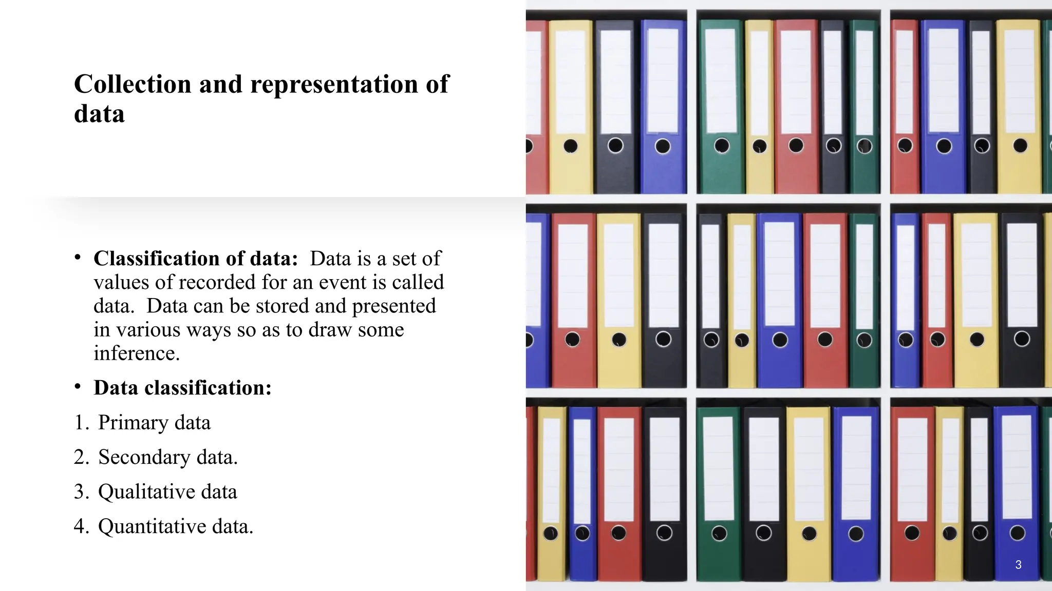 Collection and representation of
data
• Classification of data: Data is a set of
values of recorded for an event is called
data. Data can be stored and presented
in various ways so as to draw some
inference.
• Data classification:
1. Primary data
2. Secondary data.
3. Qualitative data
4. Quantitative data.
3
 